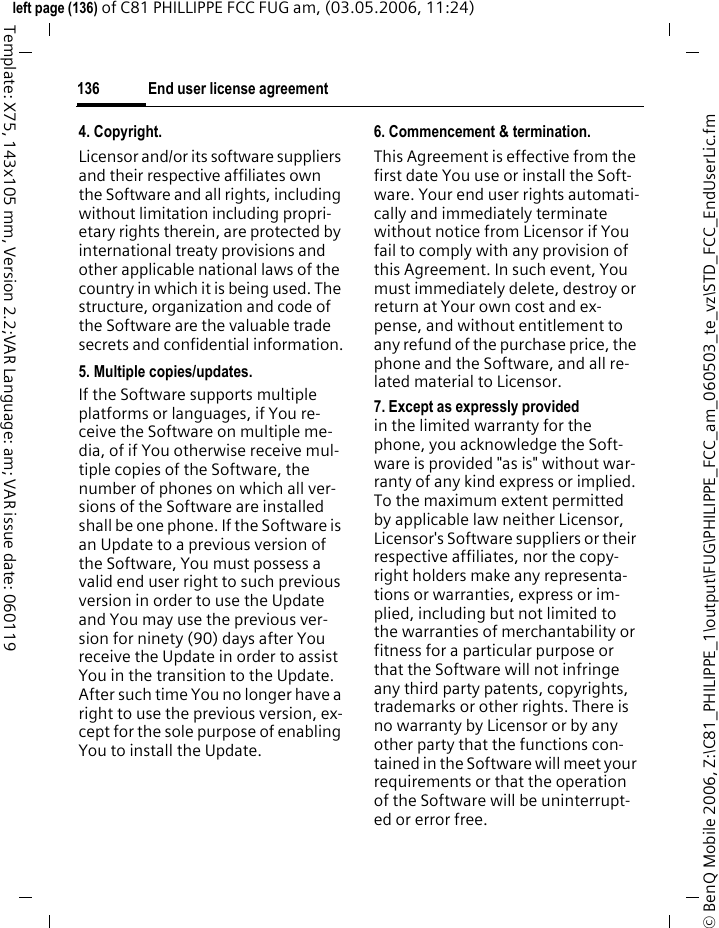 End user license agreement136&copy; BenQ Mobile 2006, Z:\C81_PHILIPPE_1\output\FUG\PHILIPPE_FCC_am_060503_te_vz\STD_FCC_EndUserLic.fmleft page (136) of C81 PHILLIPPE FCC FUG am, (03.05.2006, 11:24)Template: X75, 143x105 mm, Version 2.2;VAR Language: am; VAR issue date: 0601194. Copyright.Licensor and/or its software suppliers and their respective affiliates own the Software and all rights, including without limitation including propri-etary rights therein, are protected by international treaty provisions and other applicable national laws of the country in which it is being used. The structure, organization and code of the Software are the valuable trade secrets and confidential information.5. Multiple copies/updates.If the Software supports multiple platforms or languages, if You re-ceive the Software on multiple me-dia, of if You otherwise receive mul-tiple copies of the Software, the number of phones on which all ver-sions of the Software are installed shall be one phone. If the Software is an Update to a previous version of the Software, You must possess a valid end user right to such previous version in order to use the Update and You may use the previous ver-sion for ninety (90) days after You receive the Update in order to assist You in the transition to the Update. After such time You no longer have a right to use the previous version, ex-cept for the sole purpose of enabling You to install the Update.6. Commencement &amp; termination.This Agreement is effective from the first date You use or install the Soft-ware. Your end user rights automati-cally and immediately terminate without notice from Licensor if You fail to comply with any provision of this Agreement. In such event, You must immediately delete, destroy or return at Your own cost and ex-pense, and without entitlement to any refund of the purchase price, the phone and the Software, and all re-lated material to Licensor.7. Except as expressly provided in the limited warranty for the phone, you acknowledge the Soft-ware is provided "as is" without war-ranty of any kind express or implied. To the maximum extent permitted by applicable law neither Licensor, Licensor's Software suppliers or their respective affiliates, nor the copy-right holders make any representa-tions or warranties, express or im-plied, including but not limited to the warranties of merchantability or fitness for a particular purpose or that the Software will not infringe any third party patents, copyrights, trademarks or other rights. There is no warranty by Licensor or by any other party that the functions con-tained in the Software will meet your requirements or that the operation of the Software will be uninterrupt-ed or error free.