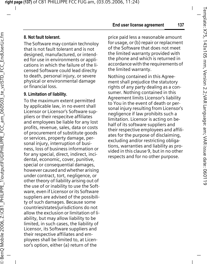 137End user license agreementright page (137) of C81 PHILLIPPE FCC FUG am, (03.05.2006, 11:24)&copy; BenQ Mobile 2006, Z:\C81_PHILIPPE_1\output\FUG\PHILIPPE_FCC_am_060503_te_vz\STD_FCC_EndUserLic.fmTemplate: X75, 143x105 mm, Version 2.2;VAR Language: am; VAR issue date: 0601198. Not fault tolerant. The Software may contain technoloy that is not fault tolerant and is not designed, manufactured, or intend-ed for use in environments or appli-cations in which the failure of the li-censed Software could lead direclty to death, personal injury, or severe physical or environmental damage or financial loss.9. Limitation of liability.To the maximum extent permitted by applicable law, in no event shall Licensor or Licensor's Software sup-pliers or their respecitve affiliates and employees be liable for any lost profits, revenue, sales, data or costs of procurement of substitute goods or services, property damage, per-sonal injury, interruption of busi-ness, loss of business information or for any special, direct, indirect, inci-dental, economic, cover, punitive, special or consequential damages, however caused and whether arising under contract, tort, negligence, or other theory of liability arising out of the use of or inability to use the Soft-ware, even if Licensor or its Software suppliers are advised of the possibili-ty of such damages. Because some countries/states/jurisdictions do not allow the exclusion or limitation of li-ability, but may allow liability to be limited, in such cases, the liability of Licensor, its Software suppliers and their respective affiliates and em-ployees shall be limited to, at Licen-sor's option, either (a) return of the price paid less a reasonable amount for usage, or (b) repair or replacment of the Software that does not meet the limited warranty provided with the phone and which is returned in accordance with the requirements of the limited warranty.Nothing contained in this Agree-ment shall prejudice the statutory rights of any party dealing as a con-sumer. Nothing contained in this Agreement limits Licensor's liability to You in the event of death or per-sonal injury resulting from Licensor's negligence if law prohibits such a limitation. Licensor is acting on be-half of its software suppliers and their respective employees and affili-ates for the purpose of disclaiming, excluding and/or restricting obliga-tions, warranties and liability as pro-vided in this clause 9, but in no other respects and for no other purpose.