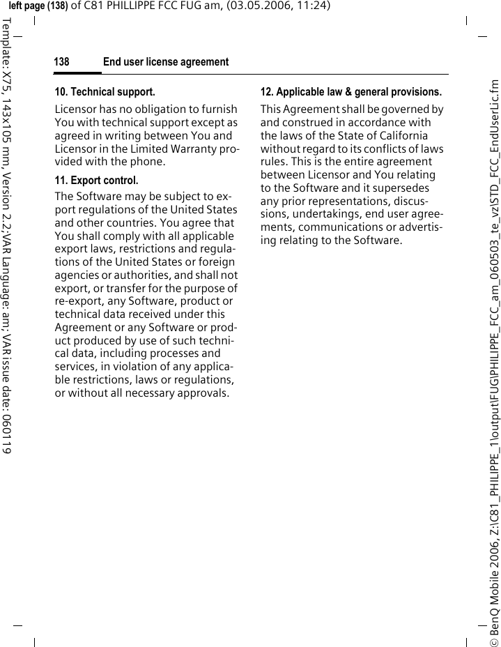 End user license agreement138&copy; BenQ Mobile 2006, Z:\C81_PHILIPPE_1\output\FUG\PHILIPPE_FCC_am_060503_te_vz\STD_FCC_EndUserLic.fmleft page (138) of C81 PHILLIPPE FCC FUG am, (03.05.2006, 11:24)Template: X75, 143x105 mm, Version 2.2;VAR Language: am; VAR issue date: 06011910. Technical support.Licensor has no obligation to furnish You with technical support except as agreed in writing between You and Licensor in the Limited Warranty pro-vided with the phone.11. Export control.The Software may be subject to ex-port regulations of the United States and other countries. You agree that You shall comply with all applicable export laws, restrictions and regula-tions of the United States or foreign agencies or authorities, and shall not export, or transfer for the purpose of re-export, any Software, product or technical data received under this Agreement or any Software or prod-uct produced by use of such techni-cal data, including processes and services, in violation of any applica-ble restrictions, laws or regulations, or without all necessary approvals.12. Applicable law &amp; general provisions.This Agreement shall be governed by and construed in accordance with the laws of the State of California without regard to its conflicts of laws rules. This is the entire agreement between Licensor and You relating to the Software and it supersedes any prior representations, discus-sions, undertakings, end user agree-ments, communications or advertis-ing relating to the Software.