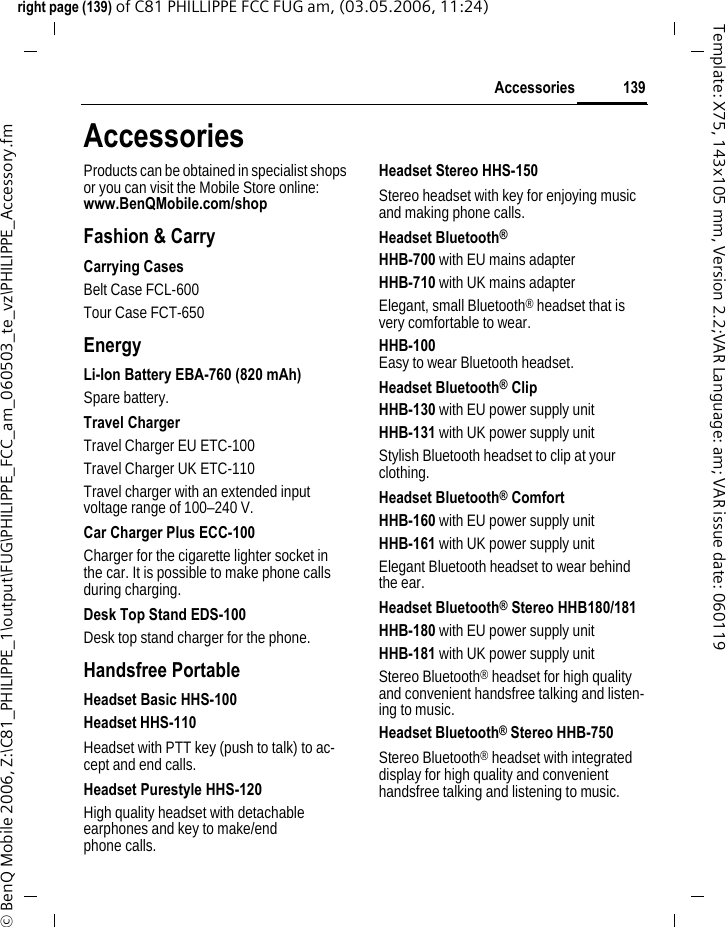 139Accessoriesright page (139) of C81 PHILLIPPE FCC FUG am, (03.05.2006, 11:24)&copy; BenQ Mobile 2006, Z:\C81_PHILIPPE_1\output\FUG\PHILIPPE_FCC_am_060503_te_vz\PHILIPPE_Accessory.fmTemplate: X75, 143x105 mm, Version 2.2;VAR Language: am; VAR issue date: 060119AccessoriesProducts can be obtained in specialist shops or you can visit the Mobile Store online: www.BenQMobile.com/shop Fashion &amp; CarryCarrying CasesBelt Case FCL-600Tour Case FCT-650EnergyLi-Ion Battery EBA-760 (820 mAh)Spare battery.Travel ChargerTravel Charger EU ETC-100Travel Charger UK ETC-110 Travel charger with an extended input voltage range of 100&ndash;240 V.Car Charger Plus ECC-100Charger for the cigarette lighter socket in the car. It is possible to make phone calls during charging.Desk Top Stand EDS-100Desk top stand charger for the phone.Handsfree PortableHeadset Basic HHS-100Headset HHS-110Headset with PTT key (push to talk) to ac-cept and end calls.Headset Purestyle HHS-120High quality headset with detachable earphones and key to make/end phone calls.Headset Stereo HHS-150Stereo headset with key for enjoying music and making phone calls.Headset Bluetooth&reg;HHB-700 with EU mains adapterHHB-710 with UK mains adapter Elegant, small Bluetooth&reg; headset that is very comfortable to wear.HHB-100 Easy to wear Bluetooth headset.Headset Bluetooth&reg; ClipHHB-130 with EU power supply unitHHB-131 with UK power supply unitStylish Bluetooth headset to clip at your clothing.Headset Bluetooth&reg; ComfortHHB-160 with EU power supply unitHHB-161 with UK power supply unitElegant Bluetooth headset to wear behind the ear.Headset Bluetooth&reg; Stereo HHB180/181HHB-180 with EU power supply unitHHB-181 with UK power supply unitStereo Bluetooth&reg; headset for high quality and convenient handsfree talking and listen-ing to music.Headset Bluetooth&reg; Stereo HHB-750Stereo Bluetooth&reg; headset with integrated display for high quality and convenient handsfree talking and listening to music.