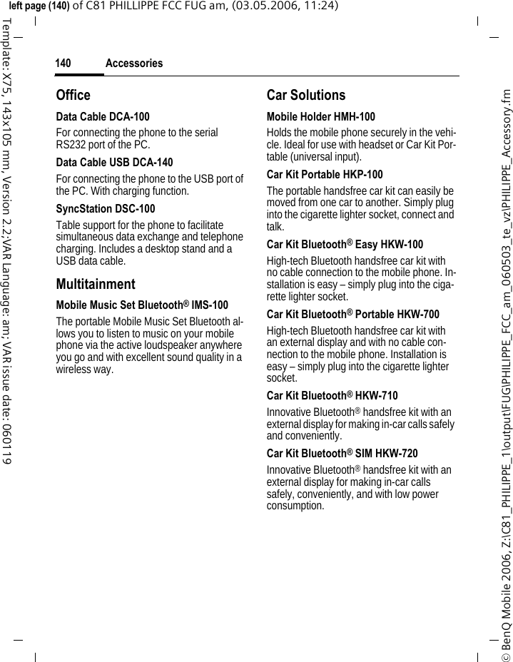 Accessories140&copy; BenQ Mobile 2006, Z:\C81_PHILIPPE_1\output\FUG\PHILIPPE_FCC_am_060503_te_vz\PHILIPPE_Accessory.fmleft page (140) of C81 PHILLIPPE FCC FUG am, (03.05.2006, 11:24)Template: X75, 143x105 mm, Version 2.2;VAR Language: am; VAR issue date: 060119OfficeData Cable DCA-100For connecting the phone to the serial RS232 port of the PC.Data Cable USB DCA-140For connecting the phone to the USB port of the PC. With charging function.SyncStation DSC-100Table support for the phone to facilitate simultaneous data exchange and telephone charging. Includes a desktop stand and a USB data cable.MultitainmentMobile Music Set Bluetooth&reg; IMS-100The portable Mobile Music Set Bluetooth al-lows you to listen to music on your mobile phone via the active loudspeaker anywhere you go and with excellent sound quality in a wireless way.Car SolutionsMobile Holder HMH-100Holds the mobile phone securely in the vehi-cle. Ideal for use with headset or Car Kit Por-table (universal input).Car Kit Portable HKP-100The portable handsfree car kit can easily be moved from one car to another. Simply plug into the cigarette lighter socket, connect and talk.Car Kit Bluetooth&reg; Easy HKW-100High-tech Bluetooth handsfree car kit with no cable connection to the mobile phone. In-stallation is easy &ndash; simply plug into the ciga-rette lighter socket.Car Kit Bluetooth&reg; Portable HKW-700High-tech Bluetooth handsfree car kit with an external display and with no cable con-nection to the mobile phone. Installation is easy &ndash; simply plug into the cigarette lighter socket.Car Kit Bluetooth&reg; HKW-710Innovative Bluetooth&reg; handsfree kit with an external display for making in-car calls safely and conveniently.Car Kit Bluetooth&reg; SIM HKW-720Innovative Bluetooth&reg; handsfree kit with an external display for making in-car calls safely, conveniently, and with low power consumption.