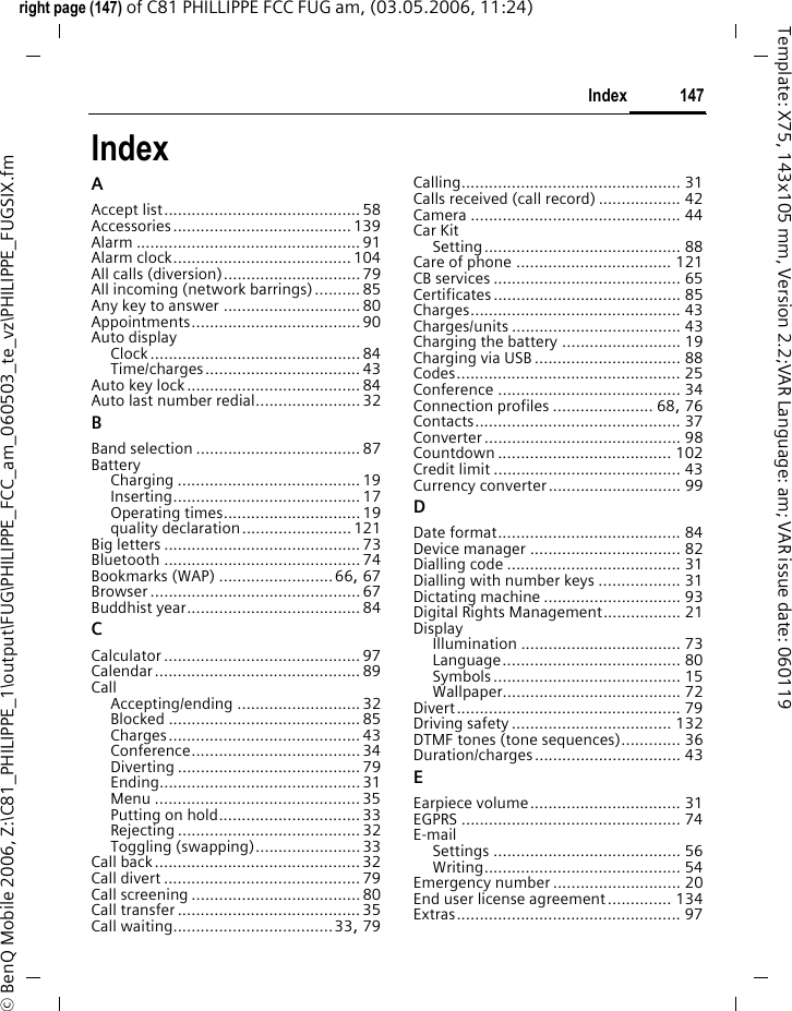 147Indexright page (147) of C81 PHILLIPPE FCC FUG am, (03.05.2006, 11:24)&copy; BenQ Mobile 2006, Z:\C81_PHILIPPE_1\output\FUG\PHILIPPE_FCC_am_060503_te_vz\PHILIPPE_FUGSIX.fmTemplate: X75, 143x105 mm, Version 2.2;VAR Language: am; VAR issue date: 060119IndexAAccept list........................................... 58Accessories....................................... 139Alarm ................................................. 91Alarm clock....................................... 104All calls (diversion)..............................79All incoming (network barrings) .......... 85Any key to answer .............................. 80Appointments..................................... 90Auto displayClock..............................................84Time/charges.................................. 43Auto key lock......................................84Auto last number redial.......................32BBand selection .................................... 87BatteryCharging ........................................ 19Inserting......................................... 17Operating times.............................. 19quality declaration........................121Big letters ........................................... 73Bluetooth ........................................... 74Bookmarks (WAP) .........................66, 67Browser .............................................. 67Buddhist year......................................84CCalculator ........................................... 97Calendar............................................. 89CallAccepting/ending ........................... 32Blocked .......................................... 85Charges.......................................... 43Conference..................................... 34Diverting ........................................ 79Ending............................................31Menu .............................................35Putting on hold...............................33Rejecting ........................................ 32Toggling (swapping).......................33Call back.............................................32Call divert ...........................................79Call screening .....................................80Call transfer........................................ 35Call waiting...................................33, 79Calling................................................ 31Calls received (call record) .................. 42Camera .............................................. 44Car KitSetting........................................... 88Care of phone .................................. 121CB services ......................................... 65Certificates......................................... 85Charges.............................................. 43Charges/units ..................................... 43Charging the battery .......................... 19Charging via USB ................................ 88Codes................................................. 25Conference ........................................ 34Connection profiles ...................... 68, 76Contacts............................................. 37Converter........................................... 98Countdown ...................................... 102Credit limit ......................................... 43Currency converter............................. 99DDate format........................................ 84Device manager ................................. 82Dialling code ...................................... 31Dialling with number keys .................. 31Dictating machine .............................. 93Digital Rights Management................. 21DisplayIllumination ................................... 73Language....................................... 80Symbols......................................... 15Wallpaper....................................... 72Divert................................................. 79Driving safety................................... 132DTMF tones (tone sequences)............. 36Duration/charges................................ 43EEarpiece volume................................. 31EGPRS ................................................ 74E-mailSettings ......................................... 56Writing........................................... 54Emergency number ............................ 20End user license agreement .............. 134Extras................................................. 97
