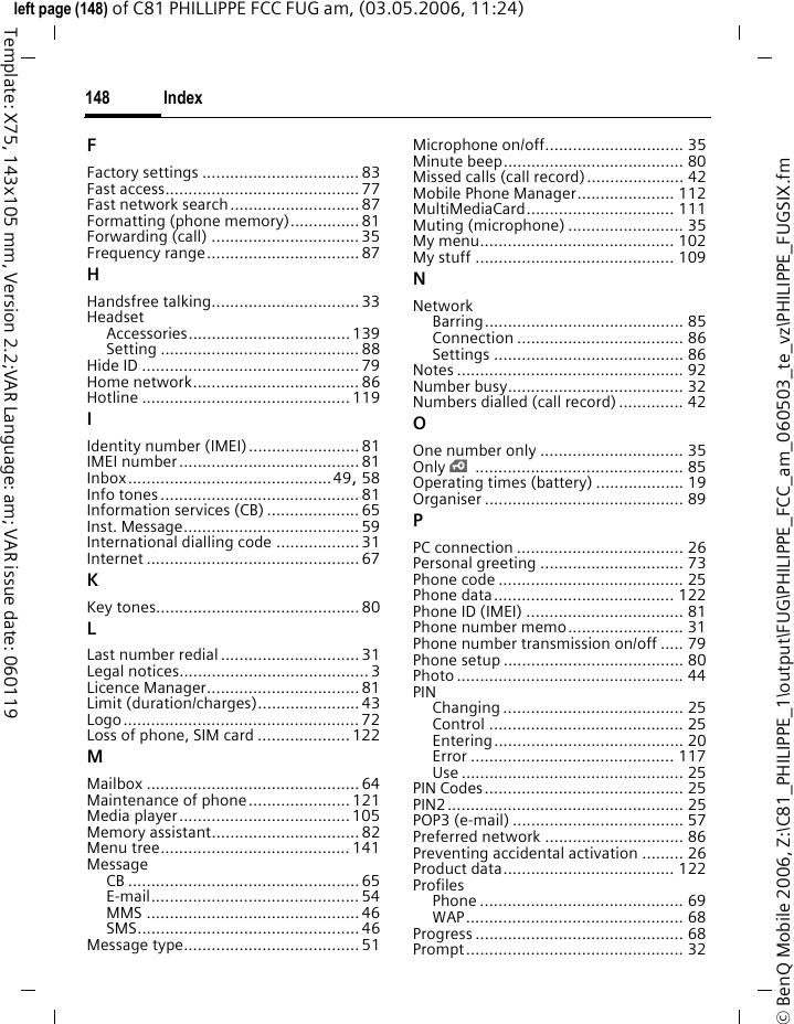 Index148&copy; BenQ Mobile 2006, Z:\C81_PHILIPPE_1\output\FUG\PHILIPPE_FCC_am_060503_te_vz\PHILIPPE_FUGSIX.fmleft page (148) of C81 PHILLIPPE FCC FUG am, (03.05.2006, 11:24)Template: X75, 143x105 mm, Version 2.2;VAR Language: am; VAR issue date: 060119FFactory settings ..................................83Fast access.......................................... 77Fast network search............................ 87Formatting (phone memory)...............81Forwarding (call) ................................ 35Frequency range.................................87HHandsfree talking................................ 33HeadsetAccessories...................................139Setting ........................................... 88Hide ID ...............................................79Home network.................................... 86Hotline ............................................. 119IIdentity number (IMEI)........................81IMEI number.......................................81Inbox............................................49, 58Info tones........................................... 81Information services (CB) ....................65Inst. Message...................................... 59International dialling code ..................31Internet ..............................................67KKey tones............................................80LLast number redial .............................. 31Legal notices......................................... 3Licence Manager.................................81Limit (duration/charges)...................... 43Logo................................................... 72Loss of phone, SIM card ....................122MMailbox ..............................................64Maintenance of phone...................... 121Media player.....................................105Memory assistant................................ 82Menu tree.........................................141MessageCB ..................................................65E-mail............................................. 54MMS ..............................................46SMS................................................46Message type...................................... 51Microphone on/off.............................. 35Minute beep....................................... 80Missed calls (call record)..................... 42Mobile Phone Manager..................... 112MultiMediaCard................................ 111Muting (microphone) ......................... 35My menu.......................................... 102My stuff ........................................... 109NNetworkBarring........................................... 85Connection .................................... 86Settings ......................................... 86Notes ................................................. 92Number busy...................................... 32Numbers dialled (call record) .............. 42OOne number only ............................... 35Only &iexcl;............................................. 85Operating times (battery) ................... 19Organiser ........................................... 89PPC connection .................................... 26Personal greeting ............................... 73Phone code ........................................ 25Phone data....................................... 122Phone ID (IMEI) .................................. 81Phone number memo......................... 31Phone number transmission on/off ..... 79Phone setup ....................................... 80Photo ................................................. 44PINChanging ....................................... 25Control .......................................... 25Entering......................................... 20Error ............................................ 117Use ................................................ 25PIN Codes........................................... 25PIN2................................................... 25POP3 (e-mail) ..................................... 57Preferred network .............................. 86Preventing accidental activation ......... 26Product data..................................... 122ProfilesPhone ............................................ 69WAP............................................... 68Progress ............................................. 68Prompt............................................... 32