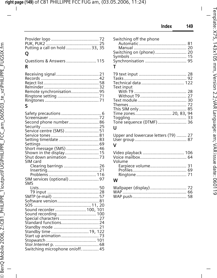 149Indexright page (149) of C81 PHILLIPPE FCC FUG am, (03.05.2006, 11:24)&copy; BenQ Mobile 2006, Z:\C81_PHILIPPE_1\output\FUG\PHILIPPE_FCC_am_060503_te_vz\PHILIPPE_FUGSIX.fmTemplate: X75, 143x105 mm, Version 2.2;VAR Language: am; VAR issue date: 060119Provider logo ...................................... 72PUK, PUK2 ..........................................25Putting a call on hold ....................33, 35QQuestions &amp; Answers ........................115RReceiving signal..................................21Records .............................................. 42Reject list............................................58Reminder............................................ 32Remote synchronisation......................95Ringtone setting .................................71Ringtones ........................................... 71SSafety precautions ................................6Screensaver ........................................ 72Second phone number........................86Security .............................................. 25Service centre (SMS) ...........................51Service tones ...................................... 81Setting time/date ................................83Settings .............................................. 69Short message (SMS)..........................46Shown in the display........................... 15Shut down animation ......................... 73SIM cardClearing barrings ............................26Inserting......................................... 21Problems ...................................... 116SIM services (optional)........................97SMSLists................................................ 50T9 input .........................................28SMTP (e-mail) .....................................57Software version.................................81SOS ..............................................11, 20Sound recorder.........................100, 101Sound recording ...............................100Special characters ...............................27Standard functions.............................. 24Standby mode ....................................21Standby time ..............................19, 122Start up animation..............................73Stopwatch ........................................ 101Stor.Internet p. ................................... 68Switching microphone on/off..............45Switching off the phoneAutomatic...................................... 81Manual .......................................... 20Switching on (phone)......................... 20Symbols ............................................. 15Synchronisation ................................. 95TT9 text input ...................................... 28Tasks.................................................. 92Technical data.................................. 122Text inputWith T9.......................................... 28Without T9..................................... 27Text module....................................... 30Themes .............................................. 72This SIM only...................................... 85Time zones............................. 20, 83, 94Toggling............................................. 33Tone sequence (DTMF)....................... 36UUpper and lowercase letters (T9) ........ 27User group ......................................... 87VVideo playback ................................. 106Voice mailbox..................................... 64VolumeEarpiece volume............................. 31Profiles........................................... 69Ringtone ........................................ 71WWallpaper (display)............................. 72WAP ................................................... 66WAP push........................................... 58