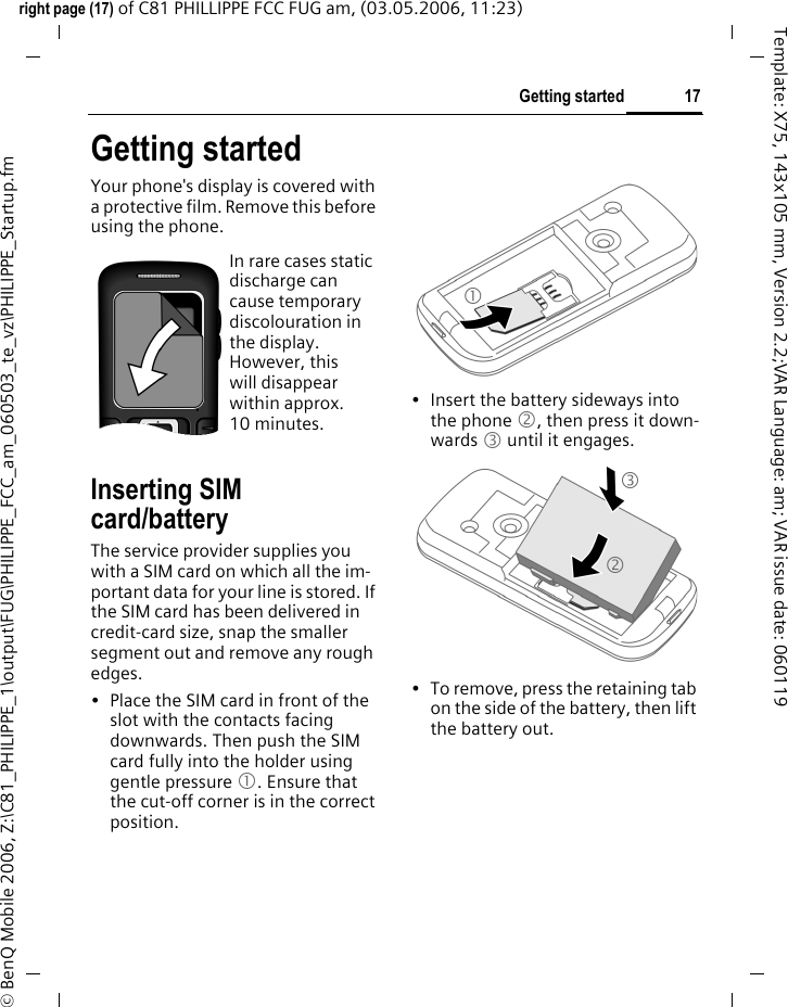 17Getting startedright page (17) of C81 PHILLIPPE FCC FUG am, (03.05.2006, 11:23)&copy; BenQ Mobile 2006, Z:\C81_PHILIPPE_1\output\FUG\PHILIPPE_FCC_am_060503_te_vz\PHILIPPE_Startup.fmTemplate: X75, 143x105 mm, Version 2.2;VAR Language: am; VAR issue date: 060119Getting startedYour phone's display is covered with a protective film. Remove this before using the phone.Inserting SIM card/batteryThe service provider supplies you with a SIM card on which all the im-portant data for your line is stored. If the SIM card has been delivered in credit-card size, snap the smaller segment out and remove any rough edges.&bull; Place the SIM card in front of the slot with the contacts facing downwards. Then push the SIM card fully into the holder using gentle pressure 1. Ensure that the cut-off corner is in the correct position.&bull; Insert the battery sideways into the phone 2, then press it down-wards 3 until it engages. &bull; To remove, press the retaining tab on the side of the battery, then lift the battery out.In rare cases static discharge can cause temporary discolouration in the display. However, this will disappear within approx. 10 minutes. 132