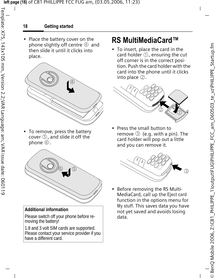 Getting started18&copy; BenQ Mobile 2006, Z:\C81_PHILIPPE_1\output\FUG\PHILIPPE_FCC_am_060503_te_vz\PHILIPPE_Startup.fmleft page (18) of C81 PHILLIPPE FCC FUG am, (03.05.2006, 11:23)Template: X75, 143x105 mm, Version 2.2;VAR Language: am; VAR issue date: 060119&bull; Place the battery cover on the phone slightly off centre 4 and then slide it until it clicks into place.&bull; To remove, press the battery cover 5, and slide it off the phone 6.RS MultiMediaCard&trade;&bull; To insert, place the card in the card holder 1, ensuring the cut off corner is in the correct posi-tion. Push the card holder with the card into the phone until it clicks into place 2.&bull; Press the small button to remove 3 (e.g. with a pin). The card holder will pop out a little and you can remove it.&bull; Before removing the RS Multi-MediaCard, call up the Eject card function in the options menu for My stuff. This saves data you have not yet saved and avoids losing data.Additional informationPlease switch off your phone before re-moving the battery!1.8 and 3 volt SIM cards are supported. Please contact your service provider if you have a different card.465213