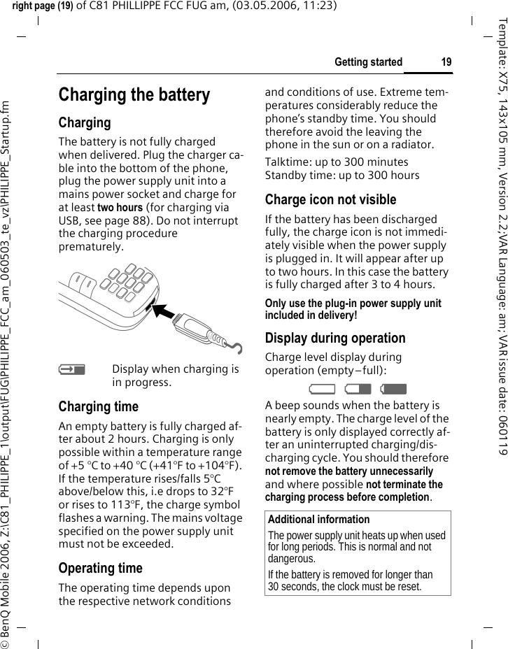 19Getting startedright page (19) of C81 PHILLIPPE FCC FUG am, (03.05.2006, 11:23)&copy; BenQ Mobile 2006, Z:\C81_PHILIPPE_1\output\FUG\PHILIPPE_FCC_am_060503_te_vz\PHILIPPE_Startup.fmTemplate: X75, 143x105 mm, Version 2.2;VAR Language: am; VAR issue date: 060119Charging the batteryChargingThe battery is not fully charged when delivered. Plug the charger ca-ble into the bottom of the phone, plug the power supply unit into a mains power socket and charge for at least two hours (for charging via USB, see page 88). Do not interrupt the charging procedure prematurely.&agrave;Display when charging is in progress.Charging timeAn empty battery is fully charged af-ter about 2 hours. Charging is only possible within a temperature range of +5 &deg;C to +40 &deg;C (+41&deg;F to +104&deg;F). If the temperature rises/falls 5&deg;C above/below this, i.e drops to 32&deg;F or rises to 113&deg;F, the charge symbol flashes a warning. The mains voltage specified on the power supply unit must not be exceeded. Operating timeThe operating time depends upon the respective network conditions and conditions of use. Extreme tem-peratures considerably reduce the phone&rsquo;s standby time. You should therefore avoid the leaving the phone in the sun or on a radiator.Talktime: up to 300 minutesStandby time: up to 300 hoursCharge icon not visibleIf the battery has been discharged fully, the charge icon is not immedi-ately visible when the power supply is plugged in. It will appear after up to two hours. In this case the battery is fully charged after 3 to 4 hours.Only use the plug-in power supply unit included in delivery!Display during operationCharge level display during operation (empty&ndash;full):&Yacute; &THORN; &szlig; A beep sounds when the battery is nearly empty. The charge level of the battery is only displayed correctly af-ter an uninterrupted charging/dis-charging cycle. You should therefore not remove the battery unnecessarily and where possible not terminate the charging process before completion.Additional informationThe power supply unit heats up when used for long periods. This is normal and not dangerous.If the battery is removed for longer than 30 seconds, the clock must be reset. 