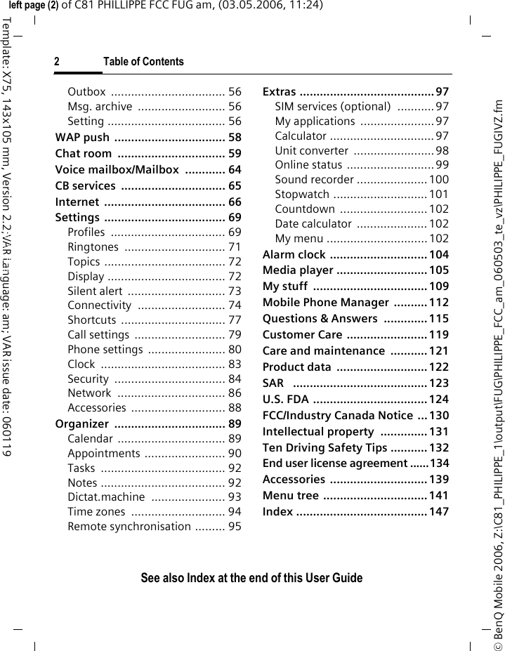 2 Table of ContentsSee also Index at the end of this User Guide&copy; BenQ Mobile 2006, Z:\C81_PHILIPPE_1\output\FUG\PHILIPPE_FCC_am_060503_te_vz\PHILIPPE_FUGIVZ.fmleft page (2) of C81 PHILLIPPE FCC FUG am, (03.05.2006, 11:24)Template: X75, 143x105 mm, Version 2.2;VAR Language: am; VAR issue date: 060119Outbox .................................. 56Msg. archive  .......................... 56Setting ................................... 56WAP push  ................................. 58Chat room  ................................ 59Voice mailbox/Mailbox  ............ 64CB services  ............................... 65Internet .................................... 66Settings .................................... 69Profiles .................................. 69Ringtones .............................. 71Topics .................................... 72Display ................................... 72Silent alert  ............................. 73Connectivity .......................... 74Shortcuts ............................... 77Call settings  ........................... 79Phone settings  ....................... 80Clock ..................................... 83Security ................................. 84Network ................................ 86Accessories ............................ 88Organizer ................................. 89Calendar ................................ 89Appointments ........................ 90Tasks ..................................... 92Notes ..................................... 92Dictat.machine ...................... 93Time zones  ............................ 94Remote synchronisation ......... 95Extras ........................................ 97SIM services (optional)  ...........97My applications  ...................... 97Calculator ...............................97Unit converter  ........................ 98Online status ..........................99Sound recorder ..................... 100Stopwatch ............................ 101Countdown .......................... 102Date calculator  ..................... 102My menu ..............................102Alarm clock ............................. 104Media player ........................... 105My stuff  .................................. 109Mobile Phone Manager  .......... 112Questions &amp; Answers  ............. 115Customer Care ........................ 119Care and maintenance  ........... 121Product data  ........................... 122SAR   ........................................ 123U.S. FDA .................................. 124FCC/Industry Canada Notice  ... 130Intellectual property  .............. 131Ten Driving Safety Tips ........... 132End user license agreement ......134Accessories ............................. 139Menu tree ............................... 141Index ....................................... 147See also In-dex at the end of this User Guide