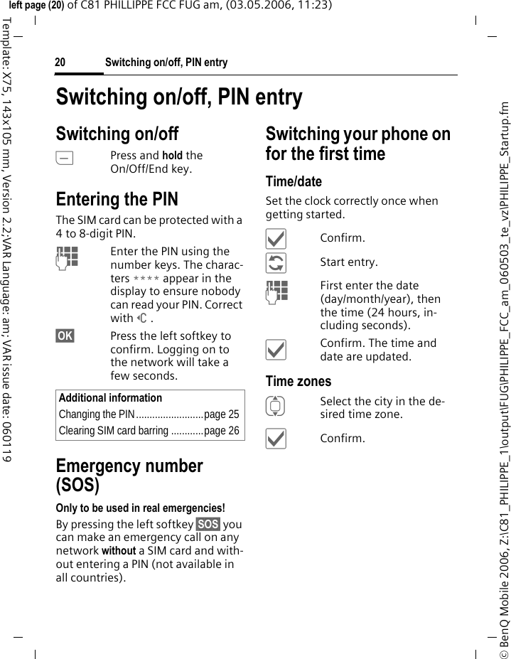Switching on/off, PIN entry20&copy; BenQ Mobile 2006, Z:\C81_PHILIPPE_1\output\FUG\PHILIPPE_FCC_am_060503_te_vz\PHILIPPE_Startup.fmleft page (20) of C81 PHILLIPPE FCC FUG am, (03.05.2006, 11:23)Template: X75, 143x105 mm, Version 2.2;VAR Language: am; VAR issue date: 060119Switching on/off, PIN entrySwitching on/offBPress and hold the On/Off/End key.Entering the PINThe SIM card can be protected with a 4to 8-digit PIN.JEnter the PIN using the number keys. The charac-ters **** appear in the display to ensure nobody can read your PIN. Correct with]. &sect;OK&sect; Press the left softkey to confirm. Logging on to the network will take a few seconds.Emergency number (SOS)Only to be used in real emergencies!By pressing the left softkey &sect;SOS&sect; you can make an emergency call on any network without a SIM card and with-out entering a PIN (not available in all countries).Switching your phone on for the first timeTime/dateSet the clock correctly once when getting started.&igrave;Confirm.&ntilde;Start entry.JFirst enter the date (day/month/year), then the time (24 hours, in-cluding seconds).&igrave;Confirm. The time and date are updated.Time zonesISelect the city in the de-sired time zone.&igrave;Confirm.Additional informationChanging the PIN.........................page 25Clearing SIM card barring ............page 26