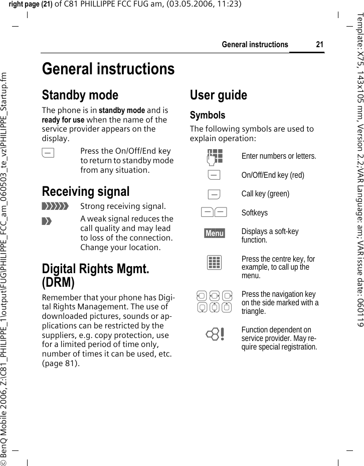 21General instructionsright page (21) of C81 PHILLIPPE FCC FUG am, (03.05.2006, 11:23)&copy; BenQ Mobile 2006, Z:\C81_PHILIPPE_1\output\FUG\PHILIPPE_FCC_am_060503_te_vz\PHILIPPE_Startup.fmTemplate: X75, 143x105 mm, Version 2.2;VAR Language: am; VAR issue date: 060119General instructionsStandby mode The phone is in standby mode and is ready for use when the name of the service provider appears on the display.BPress the On/Off/End key to return to standby mode from any situation.Receiving signal&aacute;Strong receiving signal.&acirc;A weak signal reduces the call quality and may lead to loss of the connection. Change your location.Digital Rights Mgmt. (DRM)Remember that your phone has Digi-tal Rights Management. The use of downloaded pictures, sounds or ap-plications can be restricted by the suppliers, e.g. copy protection, use for a limited period of time only, number of times it can be used, etc. (page 81).User guideSymbolsThe following symbols are used to explain operation:J Enter numbers or letters.B On/Off/End key (red)A Call key (green)<> Softkeys&sect;Menu&sect; Displays a soft-key function.C Press the centre key, for example, to call up the menu. D F E H I G Press the navigation key on the side marked with a triangle.= Function dependent on service provider. May re-quire special registration.