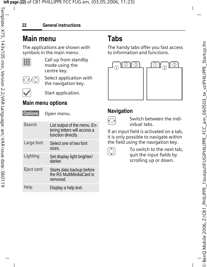 General instructions22&copy; BenQ Mobile 2006, Z:\C81_PHILIPPE_1\output\FUG\PHILIPPE_FCC_am_060503_te_vz\PHILIPPE_Startup.fmleft page (22) of C81 PHILLIPPE FCC FUG am, (03.05.2006, 11:23)Template: X75, 143x105 mm, Version 2.2;VAR Language: am; VAR issue date: 060119Main menuThe applications are shown with symbols in the main menu:&iacute;Call up from standby mode using the centre key.F/ISelect application with the navigation key.&igrave;Start application.Main menu options&sect;Options&sect; Open menu.TabsThe handy tabs offer you fast access to information and functions.Navigation FSwitch between the indi-vidual tabs.If an input field is activated on a tab, it is only possible to navigate within the field using the navigation key. ITo switch to the next tab, quit the input fields by scrolling up or down. Search List output of the menu. En-tering letters will access a function directly.Large font Select one of two font sizes.Lighting Set display light brighter/ darker.Eject card Starts data backup before the RS MultiMediaCard is removed.Help Display a help text.231312