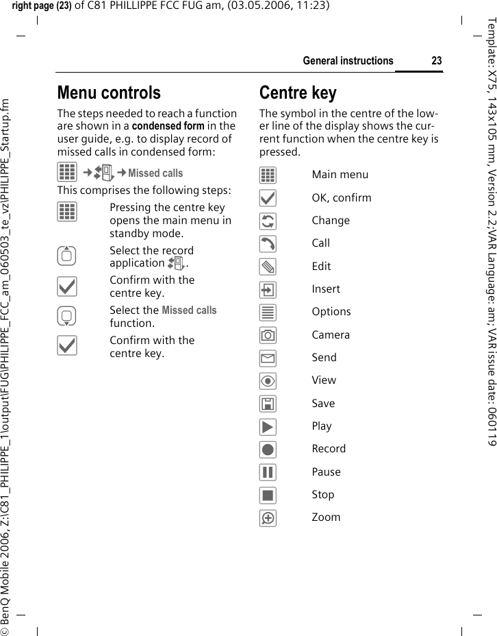 23General instructionsright page (23) of C81 PHILLIPPE FCC FUG am, (03.05.2006, 11:23)&copy; BenQ Mobile 2006, Z:\C81_PHILIPPE_1\output\FUG\PHILIPPE_FCC_am_060503_te_vz\PHILIPPE_Startup.fmTemplate: X75, 143x105 mm, Version 2.2;VAR Language: am; VAR issue date: 060119Menu controlsThe steps needed to reach a function are shown in a condensed form in the user guide, e.g. to display record of missed calls in condensed form:C&cent;P&cent;Missed callsThis comprises the following steps:&iacute;Pressing the centre key opens the main menu in standby mode.GSelect the record application P.&igrave;Confirm with the centre key.HSelect the Missed calls function. &igrave;Confirm with the centre key.Centre keyThe symbol in the centre of the low-er line of the display shows the cur-rent function when the centre key is pressed.&iacute;Main menu&igrave;OK, confirm&ntilde;Change&eth;Call&uuml;Edit&divide;Insert&uacute;Options&ugrave;Camera&yacute;Send&ouml;View&ucirc;Save&ograve;Play&ocirc;Record&oacute;Pause&otilde;Stop&oslash;Zoom