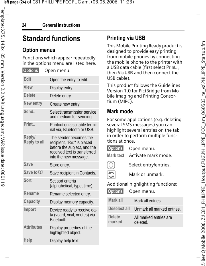 General instructions24&copy; BenQ Mobile 2006, Z:\C81_PHILIPPE_1\output\FUG\PHILIPPE_FCC_am_060503_te_vz\PHILIPPE_Startup.fmleft page (24) of C81 PHILLIPPE FCC FUG am, (03.05.2006, 11:23)Template: X75, 143x105 mm, Version 2.2;VAR Language: am; VAR issue date: 060119Standard functionsOption menusFunctions which appear repeatedly in the options menu are listed here.&sect;Options&sect; Open menu.Printing via USBThis Mobile Printing Ready product is designed to provide easy printing from mobile phones by connecting the mobile phone to the printer with a USB data cable (first select Print&ouml;, then Via USB and then connect the USB cable).This product follows the Guidelines Version 1.0 for PictBridge from Mo-bile Imaging and Printing Consor-tium (MIPC).Mark modeFor some applications (e.g. deleting several SMS messages) you can highlight several entries on the tab in order to perform multiple func-tions at once. &sect;Options&sect; Open menu.Mark text Activate mark mode. ISelect entry/entries.&ntilde;Mark or unmark.Additional highlighting functions:&sect;Options&sect; Open menu.Edit Open the entry to edit.View Display entry.Delete Delete entry.New entry Create new entry.Send&ouml;Select transmission service and medium for sending.Print&ouml;Printout on a suitable termi-nal via, Bluetooth or USB.Reply/Reply to all  The sender becomes the recipient, "Re:" is placed before the subject, and the received text is transferred into the new message.Save Store entry.Save to &ordf;Save recipient in Contacts.Sort Set sort criteria (alphabetical, type, time).Rename Rename selected entry.Capacity Display memory capacity.Import Device ready to receive da-ta (vcard, vcal, vnotes) via Bluetooth.Attributes Display properties of the highlighted object.Help Display help text.Mark all Mark all entries.Deselect all Unmark all marked entries.Delete marked All marked entries are deleted.