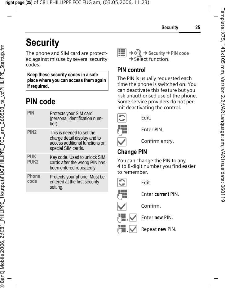 25Securityright page (25) of C81 PHILLIPPE FCC FUG am, (03.05.2006, 11:23)&copy; BenQ Mobile 2006, Z:\C81_PHILIPPE_1\output\FUG\PHILIPPE_FCC_am_060503_te_vz\PHILIPPE_Startup.fmTemplate: X75, 143x105 mm, Version 2.2;VAR Language: am; VAR issue date: 060119SecurityThe phone and SIM card are protect-ed against misuse by several security codes.PIN codeC&cent;T&cent;Security&cent;PIN code&cent;Select function. PIN controlThe PIN is usually requested each time the phone is switched on. You can deactivate this feature but you risk unauthorised use of the phone. Some service providers do not per-mit deactivating the control.&ntilde;Edit.JEnter PIN.&igrave;Confirm entry.Change PINYou can change the PIN to any 4 to 8-digit number you find easier to remember.&ntilde;Edit.JEnter current PIN.&igrave;Confirm.J,&igrave;Enter new PIN.J,&igrave;Repeat new PIN.Keep these security codes in a safe place where you can access them again if required. PIN Protects your SIM card (personal identification num-ber).PIN2 This is needed to set the charge detail display and to access additional functions on special SIM cards.PUKPUK2 Key code. Used to unlock SIM cards after the wrong PIN has been entered repeatedly.Phone code Protects your phone. Must be entered at the first security setting.
