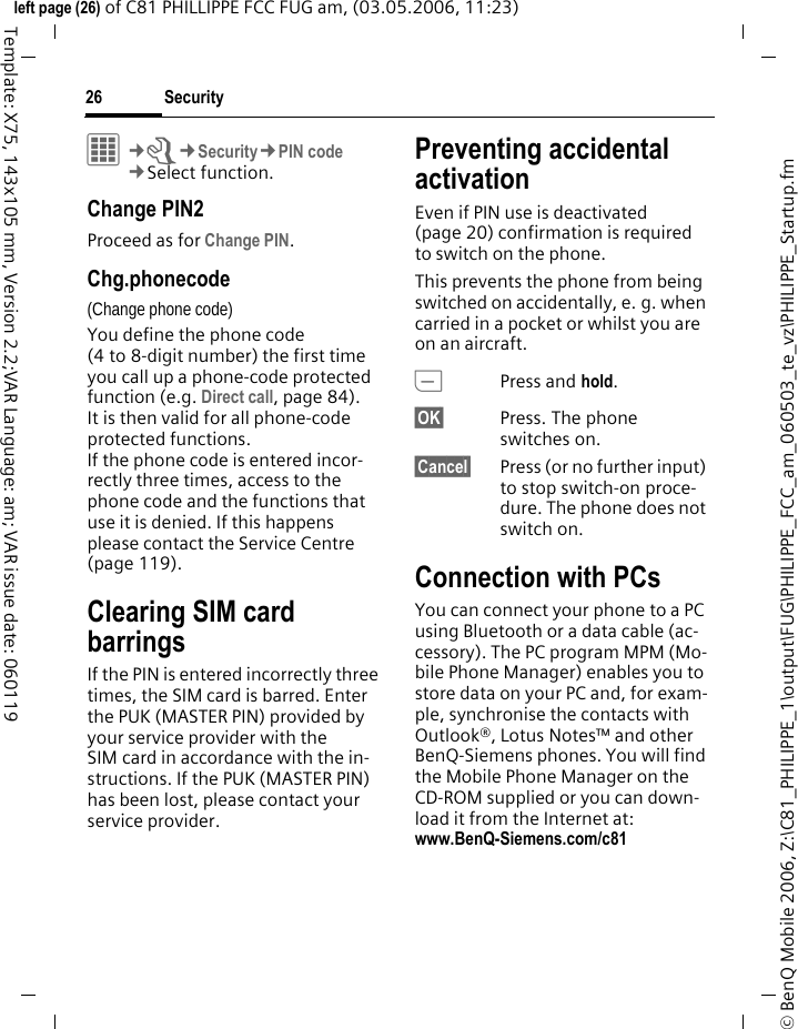 Security26&copy; BenQ Mobile 2006, Z:\C81_PHILIPPE_1\output\FUG\PHILIPPE_FCC_am_060503_te_vz\PHILIPPE_Startup.fmleft page (26) of C81 PHILLIPPE FCC FUG am, (03.05.2006, 11:23)Template: X75, 143x105 mm, Version 2.2;VAR Language: am; VAR issue date: 060119C&cent;T&cent;Security&cent;PIN code&cent;Select function. Change PIN2Proceed as for Change PIN.Chg.phonecode(Change phone code)You define the phone code (4 to 8-digit number) the first time you call up a phone-code protected function (e.g. Direct call, page 84). It is then valid for all phone-code protected functions. If the phone code is entered incor-rectly three times, access to the phone code and the functions that use it is denied. If this happens please contact the Service Centre (page 119).Clearing SIM card barringsIf the PIN is entered incorrectly three times, the SIM card is barred. Enter the PUK (MASTER PIN) provided by your service provider with the SIM card in accordance with the in-structions. If the PUK (MASTER PIN) has been lost, please contact your service provider.Preventing accidental activationEven if PIN use is deactivated (page 20) confirmation is required to switch on the phone.This prevents the phone from being switched on accidentally, e. g. when carried in a pocket or whilst you are on an aircraft.BPress and hold. &sect;OK&sect; Press. The phone switches on.&sect;Cancel&sect; Press (or no further input) to stop switch-on proce-dure. The phone does not switch on.Connection with PCsYou can connect your phone to a PC using Bluetooth or a data cable (ac-cessory). The PC program MPM (Mo-bile Phone Manager) enables you to store data on your PC and, for exam-ple, synchronise the contacts with Outlook&reg;, Lotus Notes&trade; and other BenQ-Siemens phones. You will find the Mobile Phone Manager on the CD-ROM supplied or you can down-load it from the Internet at: www.BenQ-Siemens.com/c81 