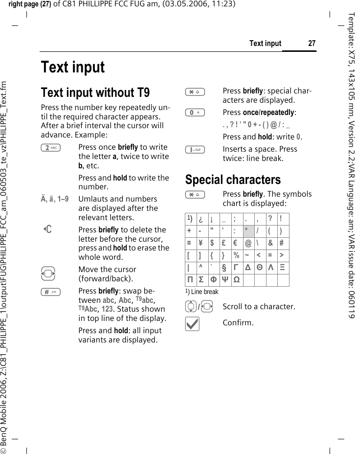 27Text inputright page (27) of C81 PHILLIPPE FCC FUG am, (03.05.2006, 11:23)&copy; BenQ Mobile 2006, Z:\C81_PHILIPPE_1\output\FUG\PHILIPPE_FCC_am_060503_te_vz\PHILIPPE_Text.fmTemplate: X75, 143x105 mm, Version 2.2;VAR Language: am; VAR issue date: 060119Text inputText input without T9Press the number key repeatedly un-til the required character appears. After a brief interval the cursor will advance. Example:2Press once briefly to write the letter a, twice to write b, etc. Press and hold to write the number.&Auml;, &auml;, 1&ndash;9 Umlauts and numbers are displayed after the relevant letters.]Press briefly to delete the letter before the cursor, press and hold to erase the whole word.FMove the cursor (forward/back).#Press briefly: swap be-tween abc, Abc, T9abc, T9Abc, 123. Status shown in top line of the display.Press and hold: all input variants are displayed.*Press briefly: special char-acters are displayed.0Press once/repeatedly:. , ? ! &rsquo; " 0 + - ( ) @ / : _ Press and hold: write 0.1Inserts a space. Press twice: line break.Special characters*Press briefly. The symbols chart is displayed:1) Line breakI/FScroll to a character.&igrave;Confirm.1)&iquest;&iexcl;_;.,?!+- "&rsquo; : */()&curren;&yen;$&pound;&euro;@\ &amp;#[ ] { } %~<=>|^` &sect; &Gamma; ∆ &Theta; &Lambda; &Xi; &Pi; &Sigma; &Phi; &Psi; Ω 