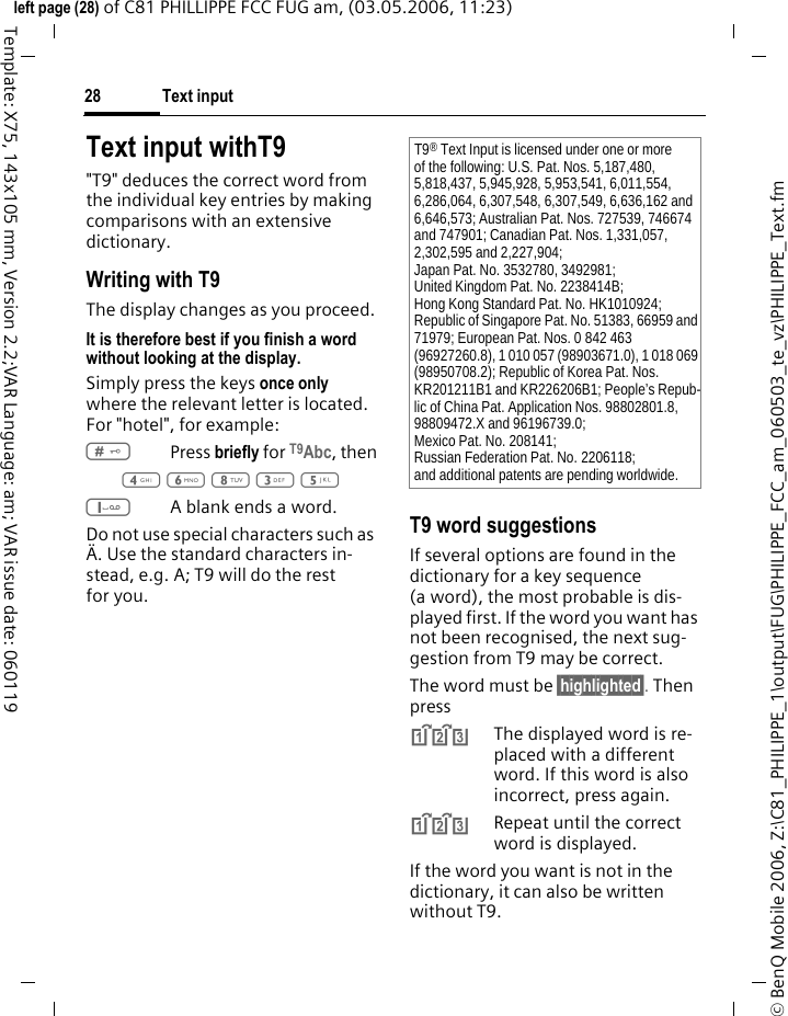 Text input28&copy; BenQ Mobile 2006, Z:\C81_PHILIPPE_1\output\FUG\PHILIPPE_FCC_am_060503_te_vz\PHILIPPE_Text.fmleft page (28) of C81 PHILLIPPE FCC FUG am, (03.05.2006, 11:23)Template: X75, 143x105 mm, Version 2.2;VAR Language: am; VAR issue date: 060119Text input withT9"T9" deduces the correct word from the individual key entries by making comparisons with an extensive dictionary.Writing with T9The display changes as you proceed.It is therefore best if you finish a word without looking at the display.Simply press the keys once only where the relevant letter is located. For "hotel", for example:#Press briefly for T9Abc, then4 6 8 3 5 1A blank ends a word.Do not use special characters such as &Auml;. Use the standard characters in-stead, e.g. A; T9 will do the rest for you.T9 word suggestionsIf several options are found in the dictionary for a key sequence (a word), the most probable is dis-played first. If the word you want has not been recognised, the next sug-gestion from T9 may be correct.The word must be &sect;highlighted&sect;. Then press^The displayed word is re-placed with a different word. If this word is also incorrect, press again.^Repeat until the correct word is displayed.If the word you want is not in the dictionary, it can also be written without T9.T9&reg; Text Input is licensed under one or more of the following: U.S. Pat. Nos. 5,187,480, 5,818,437, 5,945,928, 5,953,541, 6,011,554, 6,286,064, 6,307,548, 6,307,549, 6,636,162 and 6,646,573; Australian Pat. Nos. 727539, 746674 and 747901; Canadian Pat. Nos. 1,331,057, 2,302,595 and 2,227,904;Japan Pat. No. 3532780, 3492981;United Kingdom Pat. No. 2238414B;Hong Kong Standard Pat. No. HK1010924;Republic of Singapore Pat. No. 51383, 66959 and 71979; European Pat. Nos. 0 842 463 (96927260.8), 1 010 057 (98903671.0), 1 018 069 (98950708.2); Republic of Korea Pat. Nos. KR201211B1 and KR226206B1; People&rsquo;s Repub-lic of China Pat. Application Nos. 98802801.8, 98809472.X and 96196739.0;Mexico Pat. No. 208141;Russian Federation Pat. No. 2206118;and additional patents are pending worldwide.