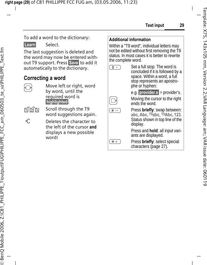 29Text inputright page (29) of C81 PHILLIPPE FCC FUG am, (03.05.2006, 11:23)&copy; BenQ Mobile 2006, Z:\C81_PHILIPPE_1\output\FUG\PHILIPPE_FCC_am_060503_te_vz\PHILIPPE_Text.fmTemplate: X75, 143x105 mm, Version 2.2;VAR Language: am; VAR issue date: 060119To add a word to the dictionary:&sect;Learn&sect; Select.The last suggestion is deleted and the word may now be entered with-out T9 support. Press &sect;Save&sect; to add it automatically to the dictionary.Correcting a wordFMove left or right, word by word, until the required word is &sect;highlighted&sect;.^Scroll through the T9 word suggestions again.]Deletes the character to the left of the cursor and displays a new possible word!Additional informationWithin a "T9 word", individual letters may not be edited without first removing the T9 status. In most cases it is better to rewrite the complete word.0Set a full stop. The word is concluded if it is followed by a space. Within a word, a full stop represents an apostro-phe or hyphen:e.g. &sect;provider.s&sect; = provider&rsquo;s.EMoving the cursor to the right ends the word.#Press briefly: swap between: abc, Abc, T9abc, T9Abc, 123. Status shown in top line of the display.Press and hold: all input vari-ants are displayed.*Press briefly: select special characters (page 27).