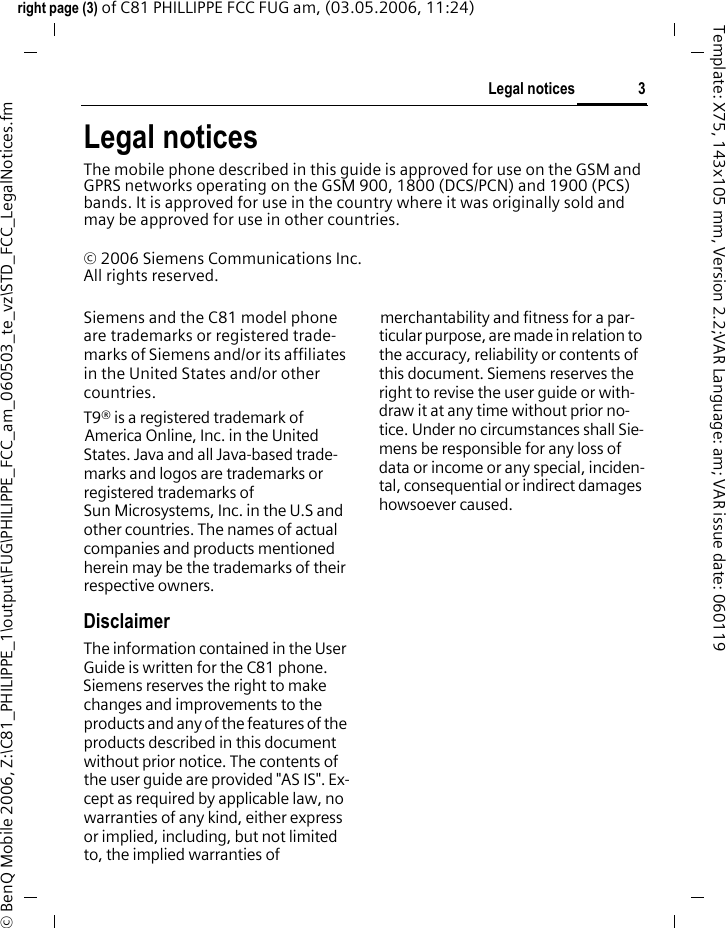 3Legal noticesright page (3) of C81 PHILLIPPE FCC FUG am, (03.05.2006, 11:24)&copy; BenQ Mobile 2006, Z:\C81_PHILIPPE_1\output\FUG\PHILIPPE_FCC_am_060503_te_vz\STD_FCC_LegalNotices.fmTemplate: X75, 143x105 mm, Version 2.2;VAR Language: am; VAR issue date: 060119Legal noticesThe mobile phone described in this guide is approved for use on the GSM and GPRS networks operating on the GSM 900, 1800 (DCS/PCN) and 1900 (PCS) bands. It is approved for use in the country where it was originally sold and may be approved for use in other countries.&copy; 2006 Siemens Communications Inc.All rights reserved.Siemens and the C81 model phone are trademarks or registered trade-marks of Siemens and/or its affiliates in the United States and/or other countries.T9&reg; is a registered trademark of America Online, Inc. in the United States. Java and all Java-based trade-marks and logos are trademarks or registered trademarks of Sun Microsystems, Inc. in the U.S and other countries. The names of actual companies and products mentioned herein may be the trademarks of their respective owners. DisclaimerThe information contained in the User Guide is written for the C81 phone. Siemens reserves the right to make changes and improvements to the products and any of the features of the products described in this document without prior notice. The contents of the user guide are provided "AS IS". Ex-cept as required by applicable law, no warranties of any kind, either express or implied, including, but not limited to, the implied warranties of merchantability and fitness for a par-ticular purpose, are made in relation to the accuracy, reliability or contents of this document. Siemens reserves the right to revise the user guide or with-draw it at any time without prior no-tice. Under no circumstances shall Sie-mens be responsible for any loss of data or income or any special, inciden-tal, consequential or indirect damages howsoever caused.