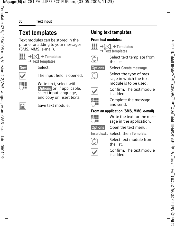 Text input30&copy; BenQ Mobile 2006, Z:\C81_PHILIPPE_1\output\FUG\PHILIPPE_FCC_am_060503_te_vz\PHILIPPE_Text.fmleft page (30) of C81 PHILLIPPE FCC FUG am, (03.05.2006, 11:23)Template: X75, 143x105 mm, Version 2.2;VAR Language: am; VAR issue date: 060119Text templatesText modules can be stored in the phone for adding to your messages (SMS, MMS, e-mail). &iacute;&cent;M&cent;Templates&cent;Text templates&sect;New&sect; Select.&igrave;The input field is opened.JWrite text, select with &sect;Options&sect; or, if applicable, select input language, and copy or insert texts.&ucirc;Save text module.Using text templatesFrom text modules:&iacute;&cent;M&cent;Templates&cent;Text templatesISelect text template from the list.&sect;Options&sect; Select Create message.ISelect the type of mes-sage in which the text module is to be used.&igrave;Confirm. The text module is added.JComplete the message and send.From an application (SMS, MMS, e-mail)JWrite the text for the mes-sage in the application.&sect;Options&sect; Open the text menu.Insert text&ouml;Select, then Template.ISelect text module from the list.&igrave;Confirm. The text module is added.