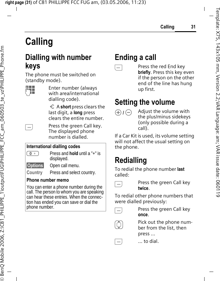 31Callingright page (31) of C81 PHILLIPPE FCC FUG am, (03.05.2006, 11:23)&copy; BenQ Mobile 2006, Z:\C81_PHILIPPE_1\output\FUG\PHILIPPE_FCC_am_060503_te_vz\PHILIPPE_Phone.fmTemplate: X75, 143x105 mm, Version 2.2;VAR Language: am; VAR issue date: 060119CallingDialling with number keysThe phone must be switched on (standby mode).JEnter number (always with area/international dialling code). ] A short press clears the last digit, a long press clears the entire number.APress the green Call key. The displayed phone number is dialled.Ending a callBPress the red End key briefly. Press this key even if the person on the other end of the line has hung up first.Setting the volume[ / \Adjust the volume with the plus/minus sidekeys (only possible during a call).If a Car Kit is used, its volume setting will not affect the usual setting on the phone.RediallingTo redial the phone number last called:APress the green Call key twice.To redial other phone numbers that were dialled previously:APress the green Call key once.IPick out the phone num-ber from the list, then press &hellip;A&hellip; to dial.International dialling codes0Press and hold until a "+" is displayed.&sect;Options&sect; Open call menu.Country Press and select country.Phone number memoYou can enter a phone number during the call. The person to whom you are speaking can hear these entries. When the connec-tion has ended you can save or dial the phone number.