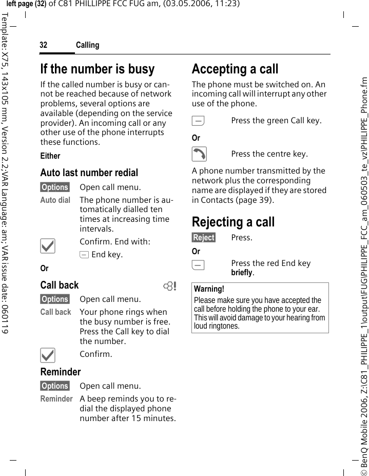 Calling32&copy; BenQ Mobile 2006, Z:\C81_PHILIPPE_1\output\FUG\PHILIPPE_FCC_am_060503_te_vz\PHILIPPE_Phone.fmleft page (32) of C81 PHILLIPPE FCC FUG am, (03.05.2006, 11:23)Template: X75, 143x105 mm, Version 2.2;VAR Language: am; VAR issue date: 060119If the number is busyIf the called number is busy or can-not be reached because of network problems, several options are available (depending on the service provider). An incoming call or any other use of the phone interrupts these functions.Either Auto last number redial&sect;Options&sect; Open call menu.Auto dial The phone number is au-tomatically dialled ten times at increasing time intervals. &igrave;Confirm. End with:B End key.Or Call back b&sect;Options&sect; Open call menu.Call back Your phone rings when the busy number is free. Press the Call key to dial the number. &igrave;Confirm.Reminder&sect;Options&sect; Open call menu.Reminder A beep reminds you to re-dial the displayed phone number after 15 minutes.Accepting a call The phone must be switched on. An incoming call will interrupt any other use of the phone.APress the green Call key.Or &eth;Press the centre key.A phone number transmitted by the network plus the corresponding name are displayed if they are stored in Contacts (page 39).Rejecting a call&sect;Reject&sect; Press.Or BPress the red End key briefly. Warning!Please make sure you have accepted the call before holding the phone to your ear. This will avoid damage to your hearing from loud ringtones.