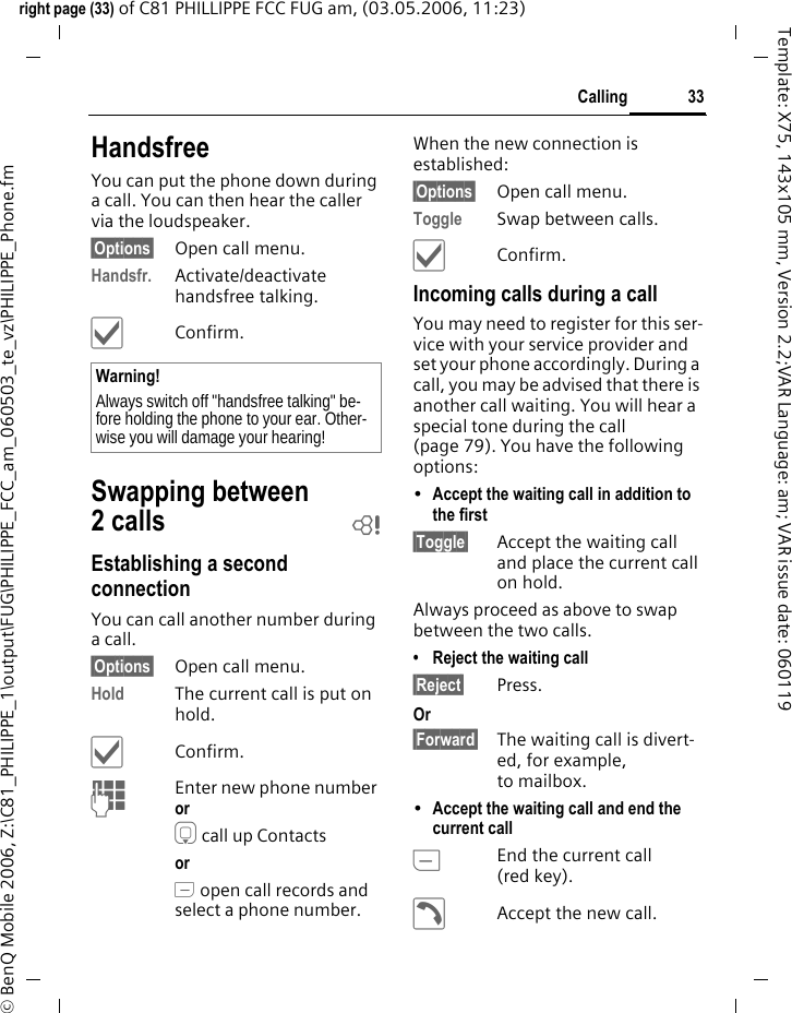 33Callingright page (33) of C81 PHILLIPPE FCC FUG am, (03.05.2006, 11:23)&copy; BenQ Mobile 2006, Z:\C81_PHILIPPE_1\output\FUG\PHILIPPE_FCC_am_060503_te_vz\PHILIPPE_Phone.fmTemplate: X75, 143x105 mm, Version 2.2;VAR Language: am; VAR issue date: 060119HandsfreeYou can put the phone down during a call. You can then hear the caller via the loudspeaker. &sect;Options&sect; Open call menu.Handsfr. Activate/deactivate handsfree talking.&igrave;Confirm.Swapping between 2 calls bEstablishing a second connectionYou can call another number during a call.&sect;Options&sect; Open call menu.Hold The current call is put on hold. &igrave;Confirm.JEnter new phone number or H call up Contacts or A open call records and select a phone number.When the new connection is established:&sect;Options&sect; Open call menu.Toggle Swap between calls.&igrave;Confirm.Incoming calls during a callYou may need to register for this ser-vice with your service provider and set your phone accordingly. During a call, you may be advised that there is another call waiting. You will hear a special tone during the call (page 79). You have the following options:&bull;Accept the waiting call in addition to the first &sect;Toggle&sect; Accept the waiting call and place the current call on hold. Always proceed as above to swap between the two calls.&bull; Reject the waiting call&sect;Reject&sect; Press. Or &sect;Forward&sect; The waiting call is divert-ed, for example, to mailbox.&bull;Accept the waiting call and end the current call BEnd the current call (red key).&eth;Accept the new call.Warning!Always switch off "handsfree talking" be-fore holding the phone to your ear. Other-wise you will damage your hearing! 