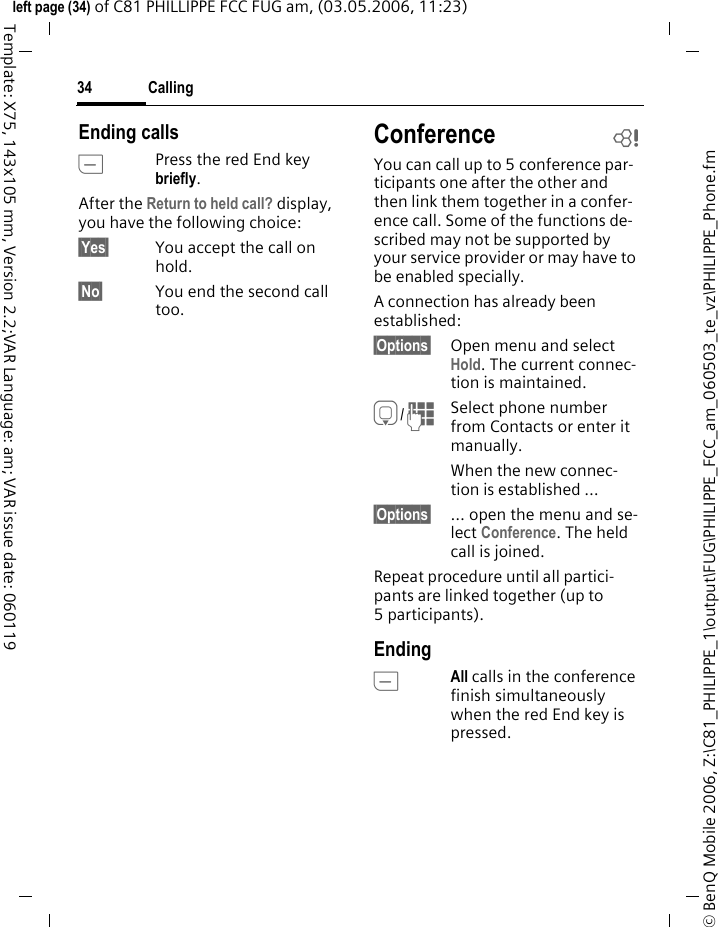 Calling34&copy; BenQ Mobile 2006, Z:\C81_PHILIPPE_1\output\FUG\PHILIPPE_FCC_am_060503_te_vz\PHILIPPE_Phone.fmleft page (34) of C81 PHILLIPPE FCC FUG am, (03.05.2006, 11:23)Template: X75, 143x105 mm, Version 2.2;VAR Language: am; VAR issue date: 060119Ending callsBPress the red End key briefly. After the Return to held call? display, you have the following choice:&sect;Yes&sect; You accept the call on hold.&sect;No&sect; You end the second call too.Conference bYou can call up to 5 conference par-ticipants one after the other and then link them together in a confer-ence call. Some of the functions de-scribed may not be supported by your service provider or may have to be enabled specially. A connection has already been established: &sect;Options&sect; Open menu and select Hold. The current connec-tion is maintained.H/JSelect phone number from Contacts or enter it manually. When the new connec-tion is established &hellip;&sect;Options&sect; &hellip; open the menu and se-lect Conference. The held call is joined.Repeat procedure until all partici-pants are linked together (up to 5participants).EndingBAll calls in the conference finish simultaneously when the red End key is pressed. 