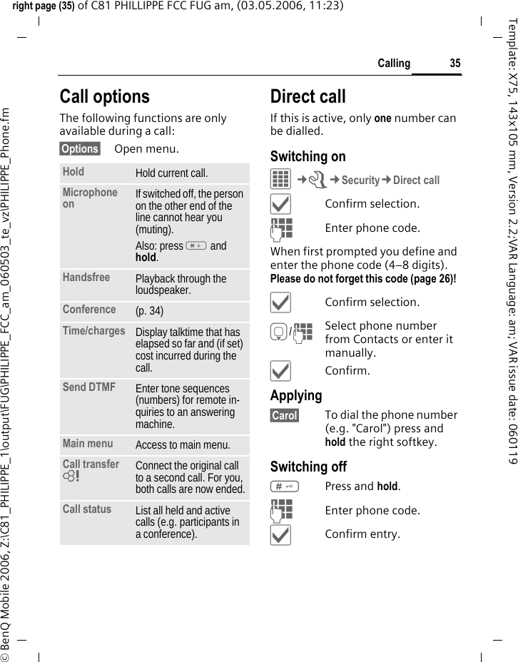 35Callingright page (35) of C81 PHILLIPPE FCC FUG am, (03.05.2006, 11:23)&copy; BenQ Mobile 2006, Z:\C81_PHILIPPE_1\output\FUG\PHILIPPE_FCC_am_060503_te_vz\PHILIPPE_Phone.fmTemplate: X75, 143x105 mm, Version 2.2;VAR Language: am; VAR issue date: 060119Call optionsThe following functions are only available during a call:&sect;Options&sect; Open menu.Direct callIf this is active, only one number can be dialled.Switching on&iacute;&cent;T&cent;Security&cent;Direct call&igrave;Confirm selection.JEnter phone code.When first prompted you define and enter the phone code (4&ndash;8 digits). Please do not forget this code (page 26)! &igrave;Confirm selection.H/JSelect phone number from Contacts or enter it manually. &igrave;Confirm.Applying&sect;Carol&sect; To dial the phone number (e.g. "Carol") press and hold the right softkey. Switching off#Press and hold.JEnter phone code.&igrave;Confirm entry.Hold Hold current call.Microphone on If switched off, the person on the other end of the line cannot hear you (muting). Also: press * and hold.Handsfree Playback through the loudspeaker. Conference (p. 34)Time/charges Display talktime that has elapsed so far and (if set) cost incurred during the call.Send DTMF Enter tone sequences (numbers) for remote in-quiries to an answering machine.Main menu Access to main menu.Call transfer = Connect the original call to a second call. For you, both calls are now ended.Call status List all held and active calls (e.g. participants in a conference).