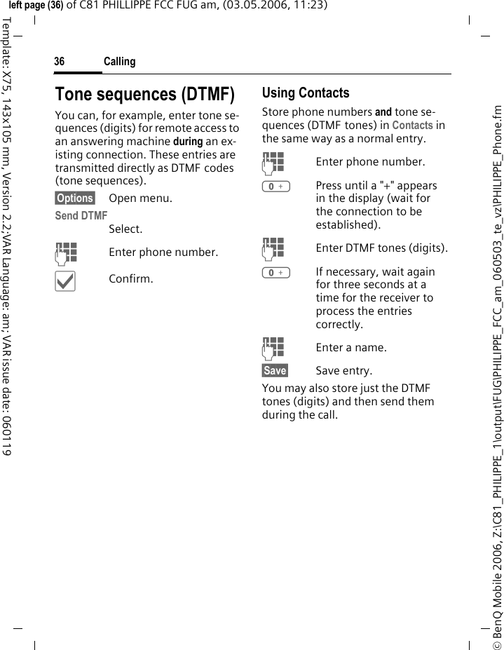 Calling36&copy; BenQ Mobile 2006, Z:\C81_PHILIPPE_1\output\FUG\PHILIPPE_FCC_am_060503_te_vz\PHILIPPE_Phone.fmleft page (36) of C81 PHILLIPPE FCC FUG am, (03.05.2006, 11:23)Template: X75, 143x105 mm, Version 2.2;VAR Language: am; VAR issue date: 060119Tone sequences (DTMF)You can, for example, enter tone se-quences (digits) for remote access to an answering machine during an ex-isting connection. These entries are transmitted directly as DTMF codes (tone sequences).&sect;Options&sect; Open menu.Send DTMFSelect.JEnter phone number.&igrave;Confirm.Using ContactsStore phone numbers and tone se-quences (DTMF tones) in Contacts in the same way as a normal entry.JEnter phone number.0Press until a "+" appears in the display (wait for the connection to be established).JEnter DTMF tones (digits).0If necessary, wait again for three seconds at a time for the receiver to process the entries correctly.JEnter a name.&sect;Save&sect; Save entry.You may also store just the DTMF tones (digits) and then send them during the call.