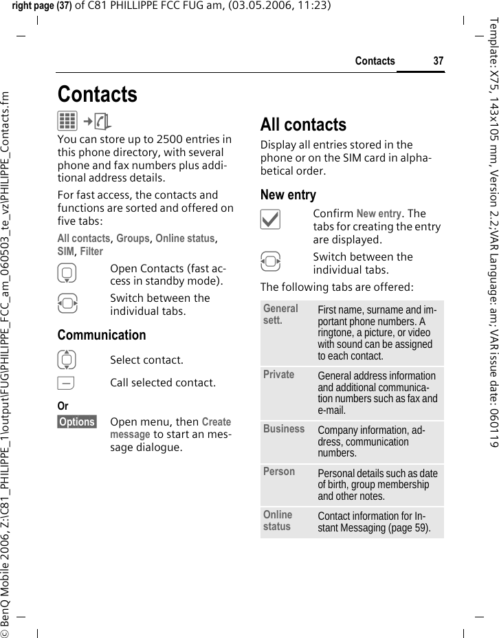 37Contactsright page (37) of C81 PHILLIPPE FCC FUG am, (03.05.2006, 11:23)&copy; BenQ Mobile 2006, Z:\C81_PHILIPPE_1\output\FUG\PHILIPPE_FCC_am_060503_te_vz\PHILIPPE_Contacts.fmTemplate: X75, 143x105 mm, Version 2.2;VAR Language: am; VAR issue date: 060119ContactsC&cent;L You can store up to 2500 entries in this phone directory, with several phone and fax numbers plus addi-tional address details. For fast access, the contacts and functions are sorted and offered on five tabs:All contacts, Groups, Online status,SIM, Filter HOpen Contacts (fast ac-cess in standby mode).FSwitch between the individual tabs.CommunicationISelect contact.ACall selected contact.Or &sect;Options&sect; Open menu, then Create message to start an mes-sage dialogue.All contactsDisplay all entries stored in the phone or on the SIM card in alpha-betical order.New entry&igrave;Confirm New entry. The tabs for creating the entry are displayed.FSwitch between the individual tabs.The following tabs are offered:General sett. First name, surname and im-portant phone numbers. A ringtone, a picture, or video with sound can be assigned to each contact.Private General address information and additional communica-tion numbers such as fax and e-mail.Business Company information, ad-dress, communication numbers.Person Personal details such as date of birth, group membership and other notes.Online status Contact information for In-stant Messaging (page 59).