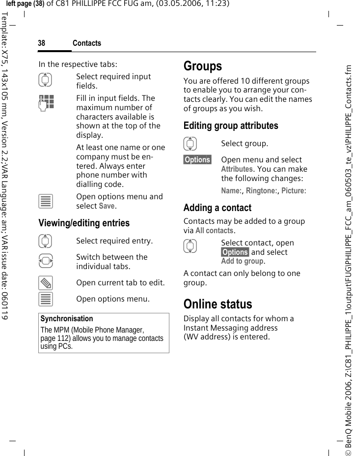 Contacts38&copy; BenQ Mobile 2006, Z:\C81_PHILIPPE_1\output\FUG\PHILIPPE_FCC_am_060503_te_vz\PHILIPPE_Contacts.fmleft page (38) of C81 PHILLIPPE FCC FUG am, (03.05.2006, 11:23)Template: X75, 143x105 mm, Version 2.2;VAR Language: am; VAR issue date: 060119In the respective tabs:ISelect required input fields.JFill in input fields. The maximum number of characters available is shown at the top of the display. At least one name or one company must be en-tered. Always enter phone number with dialling code. &uacute;Open options menu and select Save.Viewing/editing entriesISelect required entry.FSwitch between the individual tabs.&uuml;Open current tab to edit.&uacute;Open options menu.GroupsYou are offered 10 different groups to enable you to arrange your con-tacts clearly. You can edit the names of groups as you wish.Editing group attributesISelect group.&sect;Options&sect; Open menu and select Attributes. You can make the following changes:Name:, Ringtone:, Picture: Adding a contactContacts may be added to a group via All contacts.ISelect contact, open &sect;Options&sect; and selectAdd to group.A contact can only belong to one group. Online statusDisplay all contacts for whom a Instant Messaging address (WV address) is entered.SynchronisationThe MPM (Mobile Phone Manager, page 112) allows you to manage contacts using PCs.