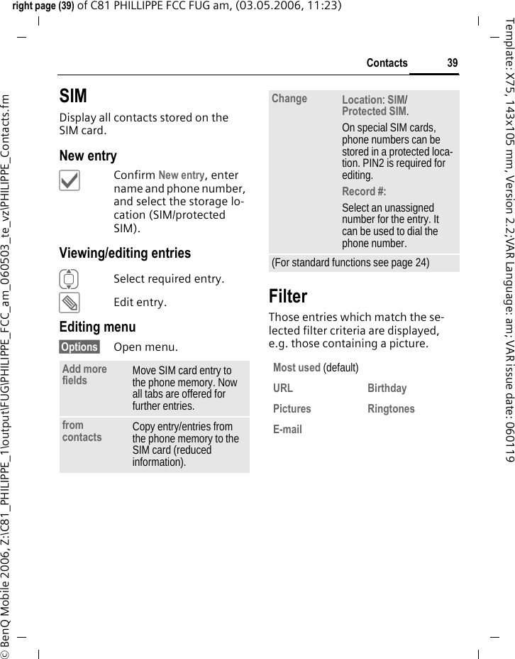 39Contactsright page (39) of C81 PHILLIPPE FCC FUG am, (03.05.2006, 11:23)&copy; BenQ Mobile 2006, Z:\C81_PHILIPPE_1\output\FUG\PHILIPPE_FCC_am_060503_te_vz\PHILIPPE_Contacts.fmTemplate: X75, 143x105 mm, Version 2.2;VAR Language: am; VAR issue date: 060119SIMDisplay all contacts stored on the SIM card. New entry&igrave;Confirm New entry, enter name and phone number, and select the storage lo-cation (SIM/protected SIM).Viewing/editing entriesISelect required entry.&uuml;Edit entry.Editing menu&sect;Options&sect; Open menu.FilterThose entries which match the se-lected filter criteria are displayed, e.g. those containing a picture.Add more fields Move SIM card entry to the phone memory. Now all tabs are offered for further entries. from contacts Copy entry/entries from the phone memory to the SIM card (reduced information).Change Location: SIM/Protected SIM. On special SIM cards, phone numbers can be stored in a protected loca-tion. PIN2 is required for editing.Record #: Select an unassigned number for the entry. It can be used to dial the phone number. (For standard functions see page 24)Most used (default)URL Birthday Pictures Ringtones E-mail 