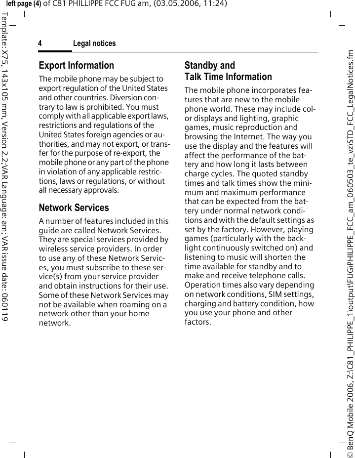 Legal notices4&copy; BenQ Mobile 2006, Z:\C81_PHILIPPE_1\output\FUG\PHILIPPE_FCC_am_060503_te_vz\STD_FCC_LegalNotices.fmleft page (4) of C81 PHILLIPPE FCC FUG am, (03.05.2006, 11:24)Template: X75, 143x105 mm, Version 2.2;VAR Language: am; VAR issue date: 060119Export InformationThe mobile phone may be subject to export regulation of the United States and other countries. Diversion con-trary to law is prohibited. You must comply with all applicable export laws, restrictions and regulations of the United States foreign agencies or au-thorities, and may not export, or trans-fer for the purpose of re-export, the mobile phone or any part of the phone in violation of any applicable restric-tions, laws or regulations, or without all necessary approvals.Network ServicesA number of features included in this guide are called Network Services. They are special services provided by wireless service providers. In order to use any of these Network Servic-es, you must subscribe to these ser-vice(s) from your service provider and obtain instructions for their use. Some of these Network Services may not be available when roaming on a network other than your home network.Standby andTalk Time InformationThe mobile phone incorporates fea-tures that are new to the mobile phone world. These may include col-or displays and lighting, graphic games, music reproduction and browsing the Internet. The way you use the display and the features will affect the performance of the bat-tery and how long it lasts between charge cycles. The quoted standby times and talk times show the mini-mum and maximum performance that can be expected from the bat-tery under normal network condi-tions and with the default settings as set by the factory. However, playing games (particularly with the back-light continuously switched on) and listening to music will shorten the time available for standby and to make and receive telephone calls. Operation times also vary depending on network conditions, SIM settings, charging and battery condition, how you use your phone and other factors. 