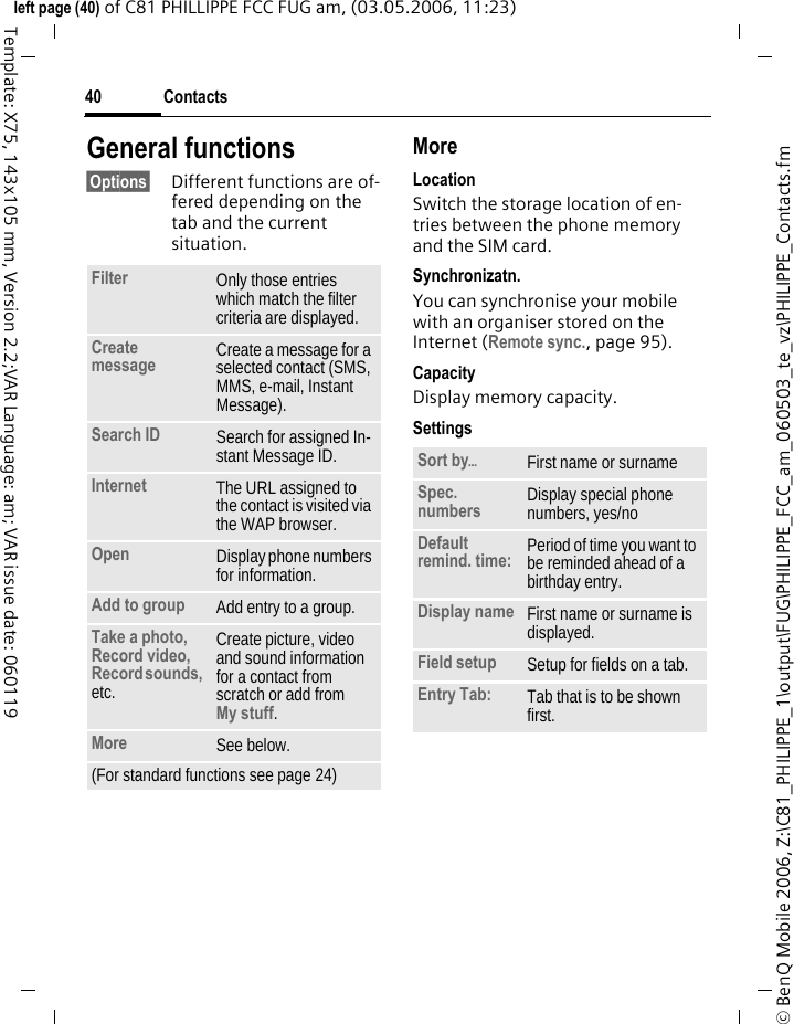 Contacts40&copy; BenQ Mobile 2006, Z:\C81_PHILIPPE_1\output\FUG\PHILIPPE_FCC_am_060503_te_vz\PHILIPPE_Contacts.fmleft page (40) of C81 PHILLIPPE FCC FUG am, (03.05.2006, 11:23)Template: X75, 143x105 mm, Version 2.2;VAR Language: am; VAR issue date: 060119General functions&sect;Options&sect; Different functions are of-fered depending on the tab and the current situation.MoreLocationSwitch the storage location of en-tries between the phone memory and the SIM card.Synchronizatn.You can synchronise your mobile with an organiser stored on the Internet (Remote sync., page 95).CapacityDisplay memory capacity.SettingsFilter Only those entries which match the filter criteria are displayed.Create message Create a message for a selected contact (SMS, MMS, e-mail, Instant Message). Search ID Search for assigned In-stant Message ID.Internet The URL assigned to the contact is visited via the WAP browser.Open Display phone numbers for information.Add to group Add entry to a group.Take a photo, Record video, Record sounds, etc.Create picture, video and sound information for a contact from scratch or add from My stuff.More See below.(For standard functions see page 24)Sort by&ouml;First name or surnameSpec. numbers Display special phone numbers, yes/noDefault remind. time: Period of time you want to be reminded ahead of a birthday entry.Display name First name or surname is displayed.Field setup Setup for fields on a tab.Entry Tab: Tab that is to be shown first. 