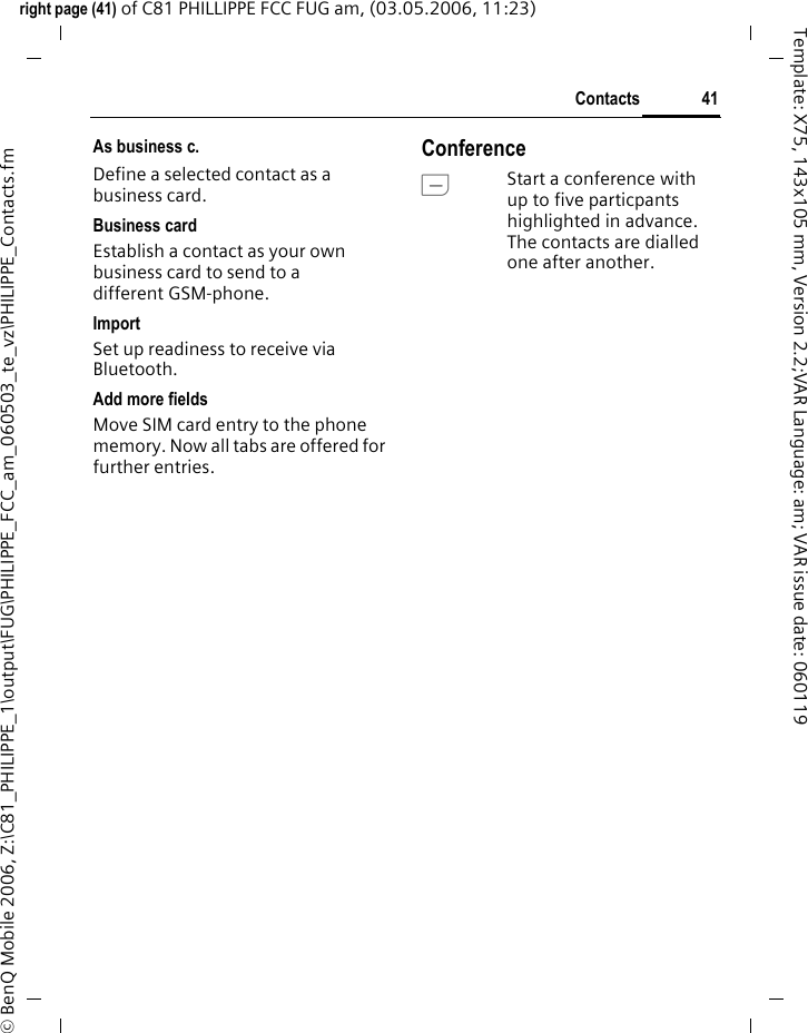 41Contactsright page (41) of C81 PHILLIPPE FCC FUG am, (03.05.2006, 11:23)&copy; BenQ Mobile 2006, Z:\C81_PHILIPPE_1\output\FUG\PHILIPPE_FCC_am_060503_te_vz\PHILIPPE_Contacts.fmTemplate: X75, 143x105 mm, Version 2.2;VAR Language: am; VAR issue date: 060119As business c.Define a selected contact as a business card.Business cardEstablish a contact as your own business card to send to a different GSM-phone. ImportSet up readiness to receive via Bluetooth.Add more fieldsMove SIM card entry to the phone memory. Now all tabs are offered for further entries.ConferenceAStart a conference with up to five particpants highlighted in advance. The contacts are dialled one after another.