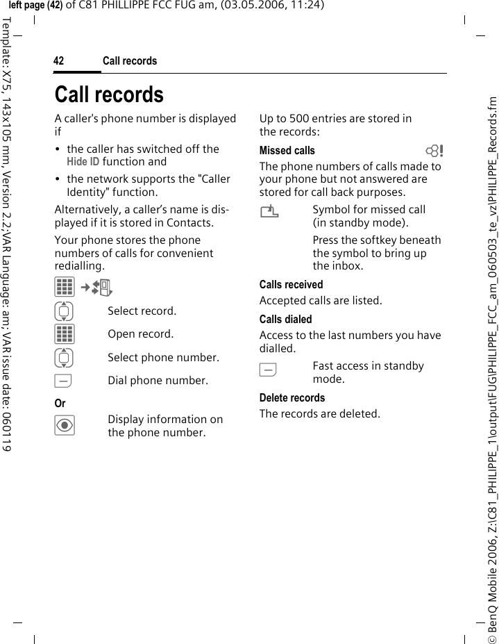 Call records42&copy; BenQ Mobile 2006, Z:\C81_PHILIPPE_1\output\FUG\PHILIPPE_FCC_am_060503_te_vz\PHILIPPE_Records.fmleft page (42) of C81 PHILLIPPE FCC FUG am, (03.05.2006, 11:24)Template: X75, 143x105 mm, Version 2.2;VAR Language: am; VAR issue date: 060119Call recordsA caller's phone number is displayed if &bull; the caller has switched off the Hide ID function and&bull; the network supports the "Caller Identity" function.Alternatively, a caller&rsquo;s name is dis-played if it is stored in Contacts.Your phone stores the phone numbers of calls for convenient redialling.C&cent;P ISelect record.COpen record.ISelect phone number.ADial phone number.Or &ouml;Display information on the phone number.Up to 500 entries are stored in the records:Missed calls bThe phone numbers of calls made to your phone but not answered are stored for call back purposes.&iquest;Symbol for missed call (in standby mode). Press the softkey beneath the symbol to bring up the inbox. Calls receivedAccepted calls are listed. Calls dialedAccess to the last numbers you have dialled.AFast access in standby mode.Delete recordsThe records are deleted. 