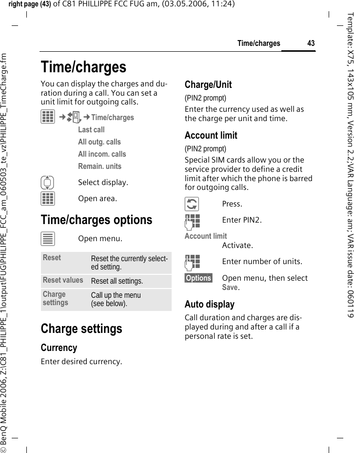 43Time/chargesright page (43) of C81 PHILLIPPE FCC FUG am, (03.05.2006, 11:24)&copy; BenQ Mobile 2006, Z:\C81_PHILIPPE_1\output\FUG\PHILIPPE_FCC_am_060503_te_vz\PHILIPPE_TimeCharge.fmTemplate: X75, 143x105 mm, Version 2.2;VAR Language: am; VAR issue date: 060119Time/chargesYou can display the charges and du-ration during a call. You can set a unit limit for outgoing calls.C&cent;P&cent;Time/chargesLast call All outg. calls All incom. calls Remain. units ISelect display.COpen area.Time/charges options&uacute;Open menu.Charge settingsCurrencyEnter desired currency.Charge/Unit (PIN2 prompt)Enter the currency used as well as the charge per unit and time.Account limit (PIN2 prompt)Special SIM cards allow you or the service provider to define a credit limit after which the phone is barred for outgoing calls.&ntilde;Press.JEnter PIN2.Account limitActivate.JEnter number of units.&sect;Options&sect; Open menu, then select Save.Auto displayCall duration and charges are dis-played during and after a call if a personal rate is set.Reset Reset the currently select-ed setting.Reset values Reset all settings.Charge settings Call up the menu (see below).