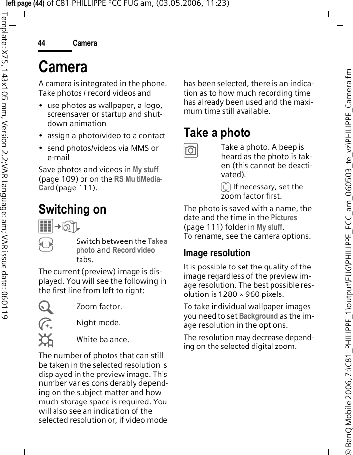 Camera44&copy; BenQ Mobile 2006, Z:\C81_PHILIPPE_1\output\FUG\PHILIPPE_FCC_am_060503_te_vz\PHILIPPE_Camera.fmleft page (44) of C81 PHILLIPPE FCC FUG am, (03.05.2006, 11:23)Template: X75, 143x105 mm, Version 2.2;VAR Language: am; VAR issue date: 060119CameraA camera is integrated in the phone. Take photos / record videos and &bull; use photos as wallpaper, a logo, screensaver or startup and shut-down animation&bull; assign a photo/video to a contact&bull; send photos/videos via MMS or e-mailSave photos and videos in My stuff (page 109) or on the RS MultiMedia-Card (page 111).Switching onC&cent;R FSwitch between the Take a photo and Record video tabs.The current (preview) image is dis-played. You will see the following in the first line from left to right:&Uacute;Zoom factor.&Ugrave;Night mode.&Ucirc;White balance.The number of photos that can still be taken in the selected resolution is displayed in the preview image. This number varies considerably depend-ing on the subject matter and how much storage space is required. You will also see an indication of the selected resolution or, if video mode has been selected, there is an indica-tion as to how much recording time has already been used and the maxi-mum time still available.Take a photo&ugrave;Take a photo. A beep is heard as the photo is tak-en (this cannot be deacti-vated).I If necessary, set the zoom factor first.The photo is saved with a name, the date and the time in the Pictures (page 111) folder in My stuff. To rename, see the camera options.Image resolutionIt is possible to set the quality of the image regardless of the preview im-age resolution. The best possible res-olution is 1280 &times; 960 pixels.To take individual wallpaper images you need to set Background as the im-age resolution in the options.The resolution may decrease depend-ing on the selected digital zoom. 