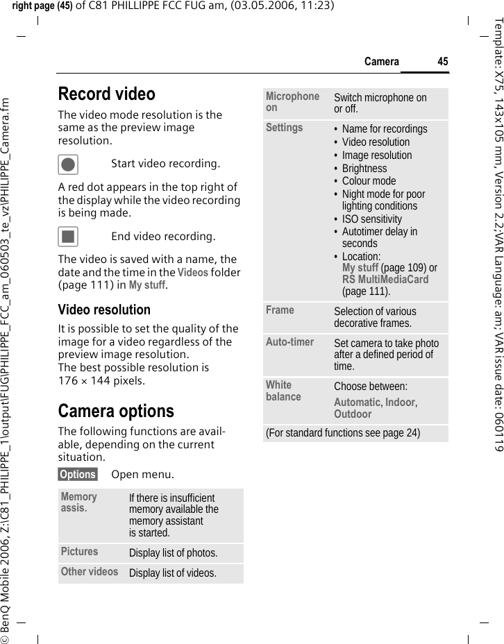 45Cameraright page (45) of C81 PHILLIPPE FCC FUG am, (03.05.2006, 11:23)&copy; BenQ Mobile 2006, Z:\C81_PHILIPPE_1\output\FUG\PHILIPPE_FCC_am_060503_te_vz\PHILIPPE_Camera.fmTemplate: X75, 143x105 mm, Version 2.2;VAR Language: am; VAR issue date: 060119Record videoThe video mode resolution is the same as the preview image resolution.&ocirc;Start video recording.A red dot appears in the top right of the display while the video recording is being made. &otilde;End video recording.The video is saved with a name, the date and the time in the Videos folder (page 111) in My stuff. Video resolutionIt is possible to set the quality of the image for a video regardless of the preview image resolution. The best possible resolution is 176 &times; 144 pixels.Camera optionsThe following functions are avail-able, depending on the current situation.&sect;Options&sect; Open menu.Memory assis. If there is insufficient memory available the memory assistant is started.Pictures Display list of photos.Other videos Display list of videos.Microphone on Switch microphone on or off.Settings &bull; Name for recordings&bull; Video resolution&bull; Image resolution&bull; Brightness&bull; Colour mode&bull; Night mode for poor lighting conditions&bull; ISO sensitivity&bull; Autotimer delay in seconds&bull; Location: My stuff (page 109) or RS MultiMediaCard (page 111).Frame Selection of various decorative frames.Auto-timer Set camera to take photo after a defined period of time.White balance Choose between: Automatic, Indoor, Outdoor (For standard functions see page 24)