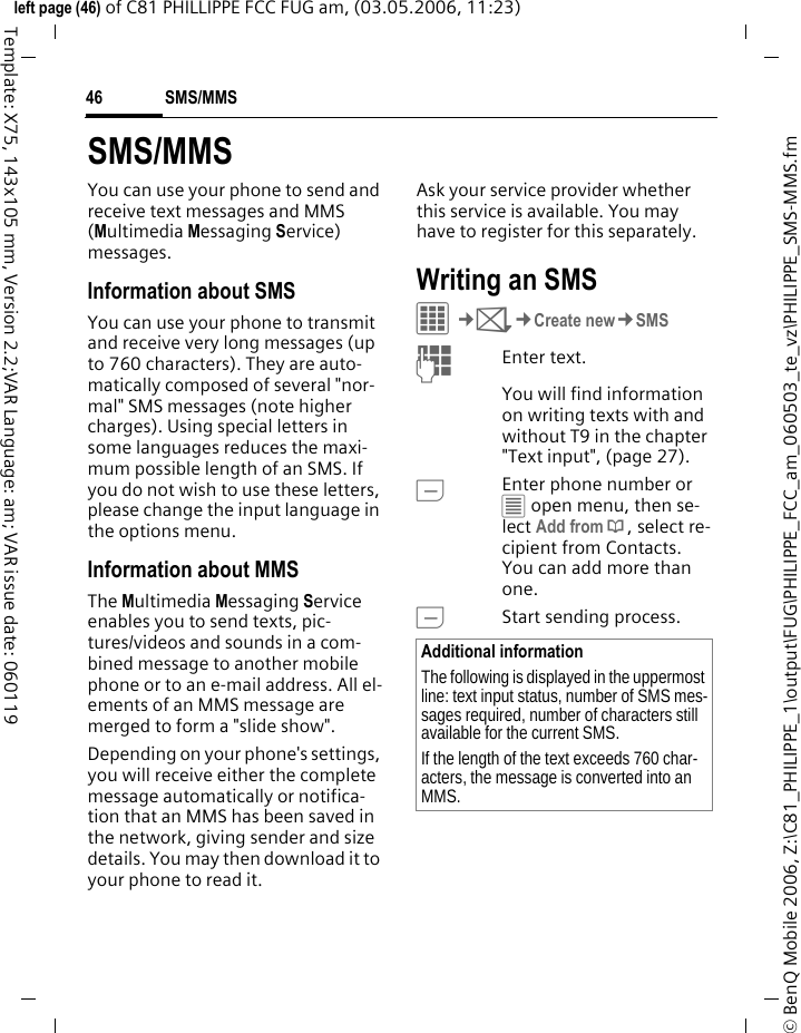 SMS/MMS46&copy; BenQ Mobile 2006, Z:\C81_PHILIPPE_1\output\FUG\PHILIPPE_FCC_am_060503_te_vz\PHILIPPE_SMS-MMS.fmleft page (46) of C81 PHILLIPPE FCC FUG am, (03.05.2006, 11:23)Template: X75, 143x105 mm, Version 2.2;VAR Language: am; VAR issue date: 060119SMS/MMSYou can use your phone to send and receive text messages and MMS (Multimedia Messaging Service) messages.Information about SMSYou can use your phone to transmit and receive very long messages (up to 760 characters). They are auto-matically composed of several "nor-mal" SMS messages (note higher charges). Using special letters in some languages reduces the maxi-mum possible length of an SMS. If you do not wish to use these letters, please change the input language in the options menu. Information about MMSThe Multimedia Messaging Service enables you to send texts, pic-tures/videos and sounds in a com-bined message to another mobile phone or to an e-mail address. All el-ements of an MMS message are merged to form a "slide show".Depending on your phone's settings, you will receive either the complete message automatically or notifica-tion that an MMS has been saved in the network, giving sender and size details. You may then download it to your phone to read it. Ask your service provider whether this service is available. You may have to register for this separately. Writing an SMS C&cent;M&cent;Create new&cent;SMSJEnter text. You will find information on writing texts with and without T9 in the chapter "Text input", (page 27). AEnter phone number or &uacute; open menu, then se-lect Add from &dagger;, select re-cipient from Contacts. You can add more than one.AStart sending process.Additional informationThe following is displayed in the uppermost line: text input status, number of SMS mes-sages required, number of characters still available for the current SMS.If the length of the text exceeds 760 char-acters, the message is converted into an MMS.