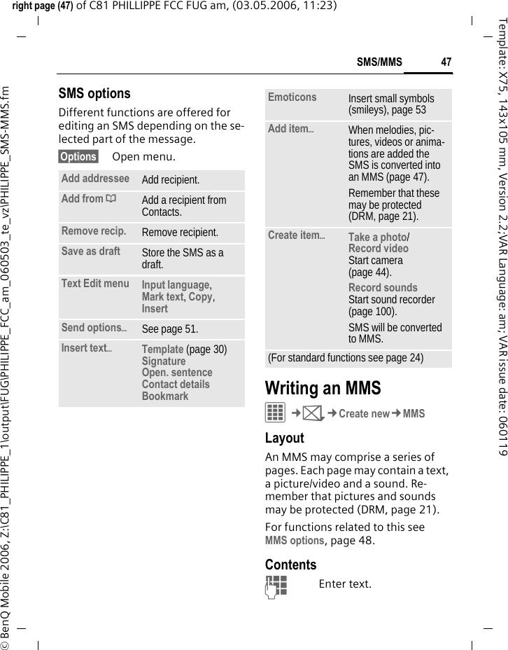 47SMS/MMSright page (47) of C81 PHILLIPPE FCC FUG am, (03.05.2006, 11:23)&copy; BenQ Mobile 2006, Z:\C81_PHILIPPE_1\output\FUG\PHILIPPE_FCC_am_060503_te_vz\PHILIPPE_SMS-MMS.fmTemplate: X75, 143x105 mm, Version 2.2;VAR Language: am; VAR issue date: 060119SMS optionsDifferent functions are offered for editing an SMS depending on the se-lected part of the message.&sect;Options&sect; Open menu.Writing an MMSC&cent;M&cent;Create new&cent;MMSLayoutAn MMS may comprise a series of pages. Each page may contain a text, a picture/video and a sound. Re-member that pictures and sounds may be protected (DRM, page 21).For functions related to this see MMS options, page 48.ContentsJEnter text. Add addressee Add recipient.Add from &dagger;Add a recipient from Contacts.Remove recip. Remove recipient.Save as draft Store the SMS as a draft.Text Edit menu Input language, Mark text, Copy, Insert Send options&ouml;See page 51.Insert text&ouml;Template (page 30)SignatureOpen. sentenceContact detailsBookmark Emoticons Insert small symbols (smileys), page 53Add item&ouml;When melodies, pic-tures, videos or anima-tions are added the SMS is converted into an MMS (page 47).Remember that these may be protected (DRM, page 21).Create item&ouml;Take a photo/Record video Start camera (page 44).Record soundsStart sound recorder (page 100). SMS will be converted to MMS.(For standard functions see page 24)