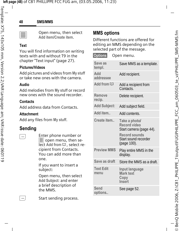 SMS/MMS48&copy; BenQ Mobile 2006, Z:\C81_PHILIPPE_1\output\FUG\PHILIPPE_FCC_am_060503_te_vz\PHILIPPE_SMS-MMS.fmleft page (48) of C81 PHILLIPPE FCC FUG am, (03.05.2006, 11:23)Template: X75, 143x105 mm, Version 2.2;VAR Language: am; VAR issue date: 060119&uacute;Open menu, then select Add item/Create item.TextYou will find information on writing texts with and without T9 in the chapter "Text input" (page 27). Pictures/VideosAdd pictures and videos from My stuff or take new ones with the camera.AudioAdd melodies from My stuff or record new ones with the sound recorder.Contacts Add address data from Contacts.AttachmentAdd any files from My stuff.SendingAEnter phone number or &uacute; open menu, then se-lect Add from &dagger;, select re-cipient from Contacts. You can add more than one.If you want to insert a subject:Open menu, then select Add Subject: and enter a brief description of the MMS.AStart sending process.MMS optionsDifferent functions are offered for editing an MMS depending on the selected part of the message.&sect;Options&sect; Open menu.Save as templ. Save MMS as a template.Add addressee Add recipient.Add from &dagger;Add a recipient from Contacts.Remove recip. Delete recipient.Add Subject: Add subject field.Add item&ouml;Add contents.Create item&ouml;Take a photo/Record video Start camera (page 44).Record soundsStart sound recorder (page 100).Preview MMS Play entire MMS in the display.Save as draft Store the MMS as a draft.Text Edit menu Input language Mark text Copy Insert Send options&ouml;See page 52.