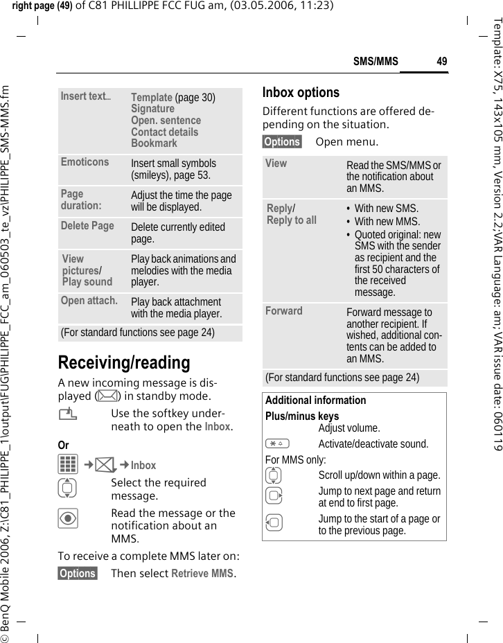 49SMS/MMSright page (49) of C81 PHILLIPPE FCC FUG am, (03.05.2006, 11:23)&copy; BenQ Mobile 2006, Z:\C81_PHILIPPE_1\output\FUG\PHILIPPE_FCC_am_060503_te_vz\PHILIPPE_SMS-MMS.fmTemplate: X75, 143x105 mm, Version 2.2;VAR Language: am; VAR issue date: 060119Receiving/readingA new incoming message is dis-played (m) in standby mode.&iquest;Use the softkey under-neath to open the Inbox.Or C&cent;M&cent;InboxISelect the required message.&ouml;Read the message or the notification about an MMS.To receive a complete MMS later on: &sect;Options&sect; Then select Retrieve MMS.Inbox optionsDifferent functions are offered de-pending on the situation.&sect;Options&sect; Open menu.Insert text&ouml;Template (page 30)Signature Open. sentence Contact details Bookmark Emoticons Insert small symbols (smileys), page 53.Page duration: Adjust the time the page will be displayed.Delete Page Delete currently edited page.View pictures/ Play sound Play back animations and melodies with the media player.Open attach. Play back attachment with the media player.(For standard functions see page 24)View Read the SMS/MMS or the notification about an MMS.Reply/Reply to all &bull; With new SMS.&bull; With new MMS.&bull; Quoted original: new SMS with the sender as recipient and the first 50 characters of the received message.Forward Forward message to another recipient. If wished, additional con-tents can be added to an MMS.(For standard functions see page 24)Additional informationPlus/minus keysAdjust volume.*Activate/deactivate sound.For MMS only:IScroll up/down within a page.EJump to next page and return at end to first page.DJump to the start of a page or to the previous page.