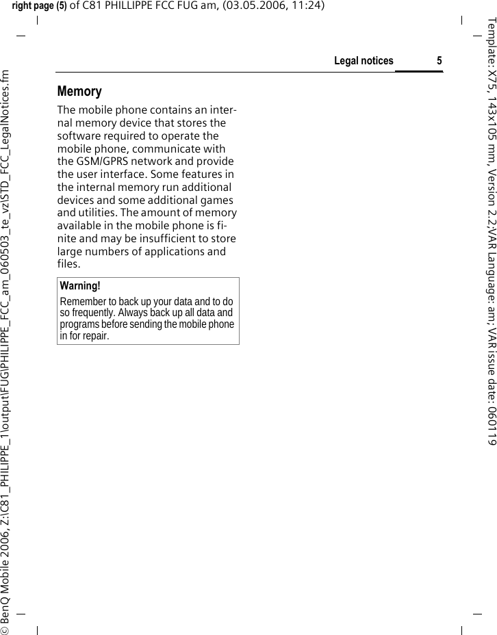 5Legal noticesright page (5) of C81 PHILLIPPE FCC FUG am, (03.05.2006, 11:24)&copy; BenQ Mobile 2006, Z:\C81_PHILIPPE_1\output\FUG\PHILIPPE_FCC_am_060503_te_vz\STD_FCC_LegalNotices.fmTemplate: X75, 143x105 mm, Version 2.2;VAR Language: am; VAR issue date: 060119MemoryThe mobile phone contains an inter-nal memory device that stores the software required to operate the mobile phone, communicate with the GSM/GPRS network and provide the user interface. Some features in the internal memory run additional devices and some additional games and utilities. The amount of memory available in the mobile phone is fi-nite and may be insufficient to store large numbers of applications and files. Warning!Remember to back up your data and to do so frequently. Always back up all data and programs before sending the mobile phone in for repair.