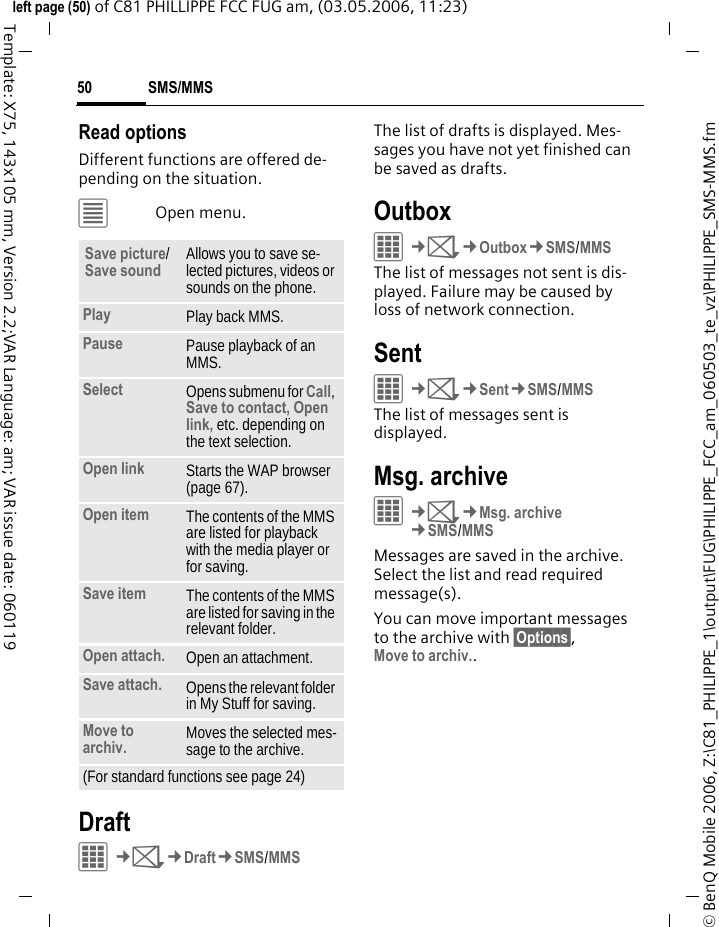 SMS/MMS50&copy; BenQ Mobile 2006, Z:\C81_PHILIPPE_1\output\FUG\PHILIPPE_FCC_am_060503_te_vz\PHILIPPE_SMS-MMS.fmleft page (50) of C81 PHILLIPPE FCC FUG am, (03.05.2006, 11:23)Template: X75, 143x105 mm, Version 2.2;VAR Language: am; VAR issue date: 060119Read optionsDifferent functions are offered de-pending on the situation.&uacute;Open menu.DraftC&cent;M&cent;Draft&cent;SMS/MMSThe list of drafts is displayed. Mes-sages you have not yet finished can be saved as drafts. OutboxC&cent;M&cent;Outbox&cent;SMS/MMSThe list of messages not sent is dis-played. Failure may be caused by loss of network connection. SentC&cent;M&cent;Sent&cent;SMS/MMSThe list of messages sent is displayed.Msg. archive&iacute;&cent;M&cent;Msg. archive&cent;SMS/MMSMessages are saved in the archive. Select the list and read required message(s).You can move important messages to the archive with &sect;Options&sect;,Move to archiv..Save picture/Save sound Allows you to save se-lected pictures, videos or sounds on the phone.Play Play back MMS.Pause Pause playback of an MMS.Select Opens submenu for Call, Save to contact, Open link, etc. depending on the text selection.Open link Starts the WAP browser (page 67).Open item The contents of the MMS are listed for playback with the media player or for saving.Save item The contents of the MMS are listed for saving in the relevant folder.Open attach. Open an attachment.Save attach. Opens the relevant folder in My Stuff for saving. Move to archiv. Moves the selected mes-sage to the archive.(For standard functions see page 24)