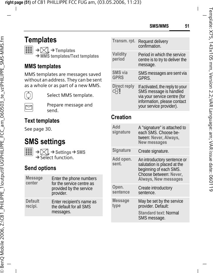 51SMS/MMSright page (51) of C81 PHILLIPPE FCC FUG am, (03.05.2006, 11:23)&copy; BenQ Mobile 2006, Z:\C81_PHILIPPE_1\output\FUG\PHILIPPE_FCC_am_060503_te_vz\PHILIPPE_SMS-MMS.fmTemplate: X75, 143x105 mm, Version 2.2;VAR Language: am; VAR issue date: 060119Templates&iacute;&cent;M&cent;Templates&cent;MMS templates/Text templatesMMS templatesMMS templates are messages saved without an address. They can be sent as a whole or as part of a new MMS. ISelect MMS template.&yacute;Prepare message and send.Text templatesSee page 30.SMS settings&iacute;&cent;M&cent;Settings&cent;SMS&cent;Select function. Send optionsCreationMessage center Enter the phone numbers for the service centre as provided by the service provider.Default recipi. Enter recipient's name as the default for all SMS messages.Transm. rpt. Request delivery confirmation.Validity period Period in which the service centre is to try to deliver the message.SMS via GPRS SMS messages are sent via GPRS.Direct reply = If activated, the reply to your SMS message is handled via your service centre (for information, please contact your service provider).Add signature A "signature" is attached to each SMS. Choose be-tween: Never, Always, New messages Signature Create signature.Add open. sent. An introductory sentence or salutation is placed at the beginning of each SMS. Choose between: Never, Always, New messages Open. sentence Create introductory sentence.Message type May be set by the service provider. Default: Standard text: Normal SMS message.