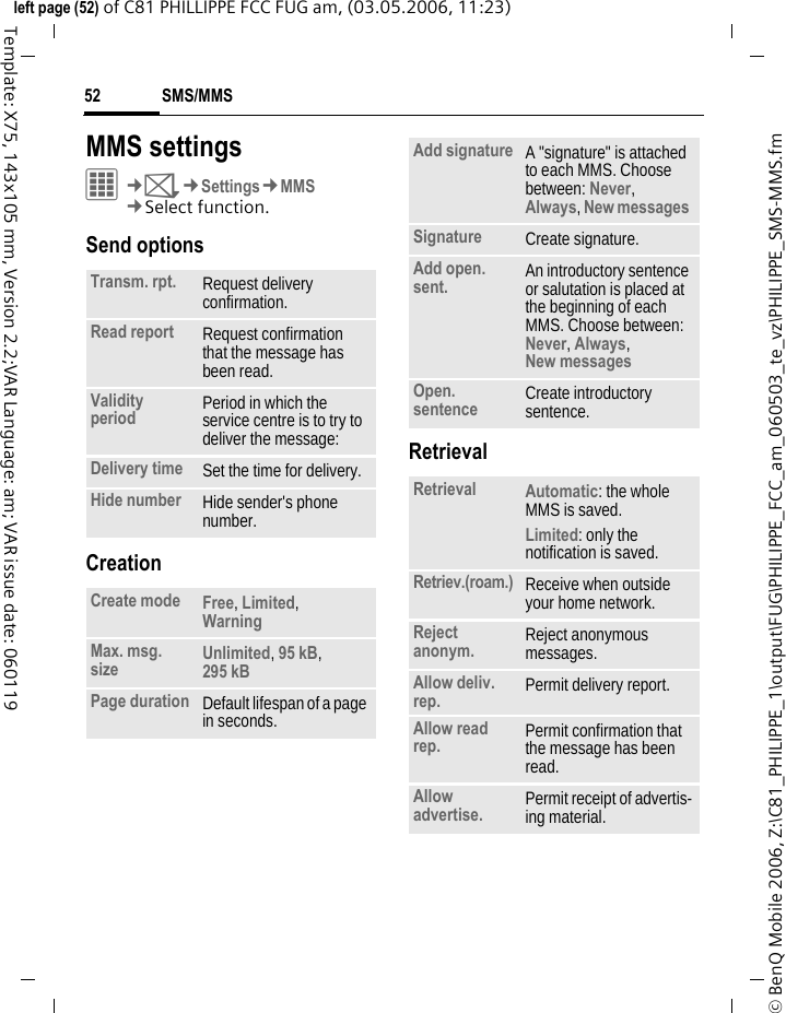 SMS/MMS52&copy; BenQ Mobile 2006, Z:\C81_PHILIPPE_1\output\FUG\PHILIPPE_FCC_am_060503_te_vz\PHILIPPE_SMS-MMS.fmleft page (52) of C81 PHILLIPPE FCC FUG am, (03.05.2006, 11:23)Template: X75, 143x105 mm, Version 2.2;VAR Language: am; VAR issue date: 060119MMS settings&iacute;&cent;M&cent;Settings&cent;MMS&cent;Select function. Send optionsCreationRetrievalTransm. rpt. Request delivery confirmation.Read report Request confirmation that the message has been read.Validity period Period in which the service centre is to try to deliver the message:Delivery time Set the time for delivery.Hide number Hide sender's phone number.Create mode Free, Limited, Warning Max. msg. size Unlimited, 95 kB, 295 kB Page duration Default lifespan of a page in seconds.Add signature A "signature" is attached to each MMS. Choose between: Never, Always, New messages Signature Create signature.Add open. sent. An introductory sentence or salutation is placed at the beginning of each MMS. Choose between: Never, Always, New messages Open. sentence Create introductory sentence.Retrieval Automatic: the whole MMS is saved.Limited: only the notification is saved.Retriev.(roam.) Receive when outside your home network.Reject anonym. Reject anonymous messages.Allow deliv. rep. Permit delivery report.Allow read rep. Permit confirmation that the message has been read.Allow advertise. Permit receipt of advertis-ing material.