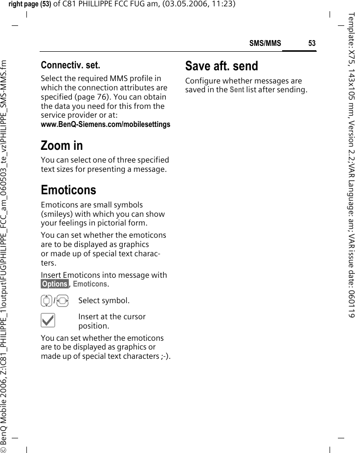 53SMS/MMSright page (53) of C81 PHILLIPPE FCC FUG am, (03.05.2006, 11:23)&copy; BenQ Mobile 2006, Z:\C81_PHILIPPE_1\output\FUG\PHILIPPE_FCC_am_060503_te_vz\PHILIPPE_SMS-MMS.fmTemplate: X75, 143x105 mm, Version 2.2;VAR Language: am; VAR issue date: 060119Connectiv. set. Select the required MMS profile in which the connection attributes are specified (page 76). You can obtain the data you need for this from the service provider or at: www.BenQ-Siemens.com/mobilesettings Zoom inYou can select one of three specified text sizes for presenting a message.EmoticonsEmoticons are small symbols (smileys) with which you can show your feelings in pictorial form. You can set whether the emoticons are to be displayed as graphics or made up of special text charac-ters.Insert Emoticons into message with &sect;Options&sect;, Emoticons.I/FSelect symbol.&igrave;Insert at the cursor position.You can set whether the emoticons are to be displayed as graphics or made up of special text characters ;-).Save aft. sendConfigure whether messages are saved in the Sent list after sending.