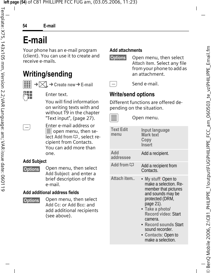 E-mail54&copy; BenQ Mobile 2006, Z:\C81_PHILIPPE_1\output\FUG\PHILIPPE_FCC_am_060503_te_vz\PHILIPPE_Email.fmleft page (54) of C81 PHILLIPPE FCC FUG am, (03.05.2006, 11:23)Template: X75, 143x105 mm, Version 2.2;VAR Language: am; VAR issue date: 060119E-mailYour phone has an e-mail program (client). You can use it to create and receive e-mails.Writing/sendingC&cent;M&cent;Create new&cent;E-mailJEnter text. You will find information on writing texts with and without T9 in the chapter "Text input", (page 27). AEnter e-mail address or &uacute; open menu, then se-lect Add from &dagger;, select re-cipient from Contacts. You can add more than one.Add Subject&sect;Options&sect; Open menu, then select Add Subject: and enter a brief description of the e-mail.Add additional address fields&sect;Options&sect; Open menu, then select Add Cc: or Add Bcc: and add additional recipients (see above).Add attachments&sect;Options&sect; Open menu, then select Attach item. Select any file from your phone to add as an attachment.ASend e-mail.Write/send optionsDifferent functions are offered de-pending on the situation.&uacute;Open menu.Text Edit menu Input language Mark text Copy Insert Add addressee Add a recipient.Add from &dagger;Add a recipient from Contacts.Attach item&ouml;&bull;My stuff: Open to make a selection. Re-member that pictures and sounds may be protected (DRM, page 21).&bull;Take a photo/Record video: Start camera. &bull;Record sounds Start sound recorder.&bull;Contacts: Open to make a selection.
